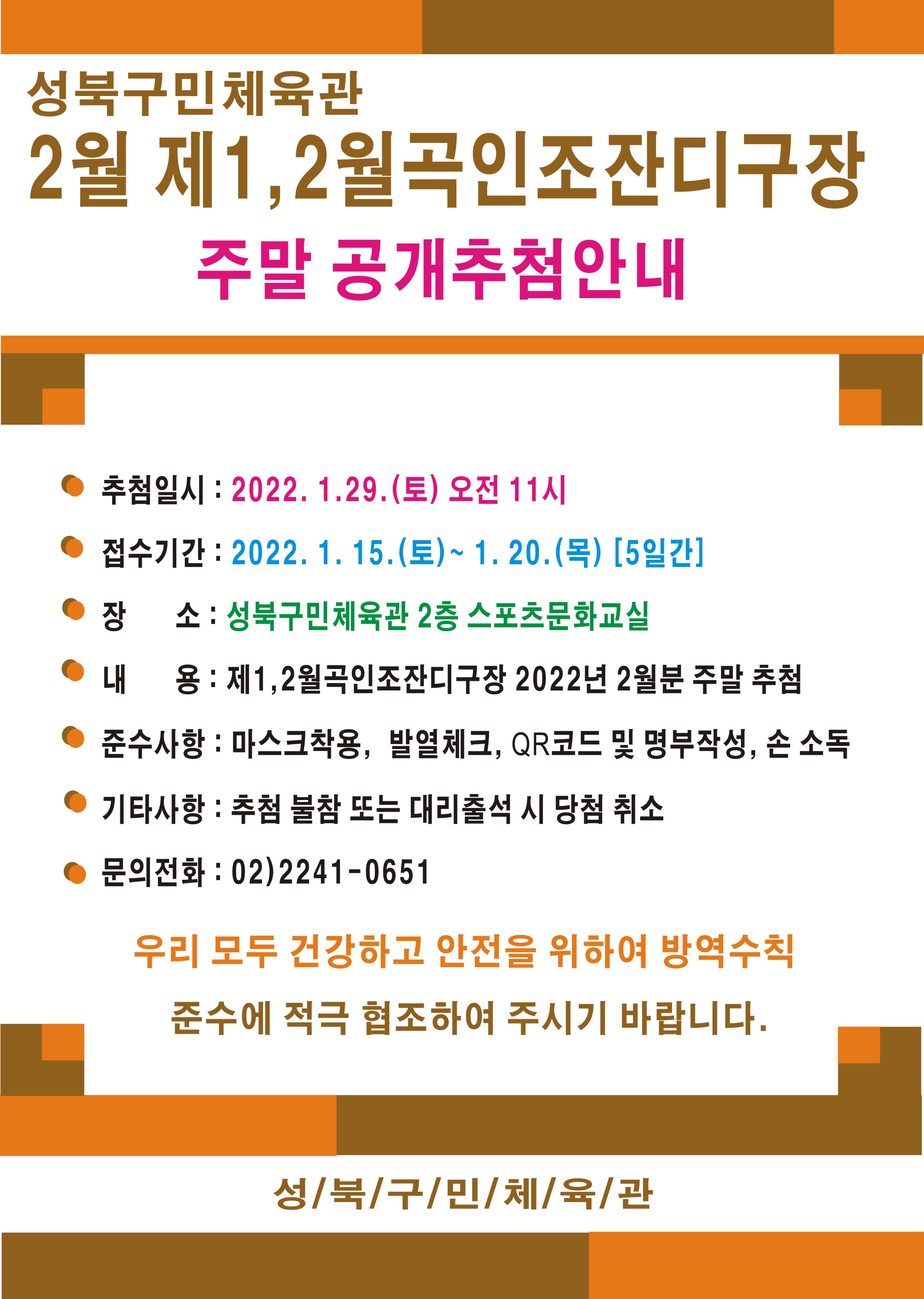 
성북구민체육관
2월 제1,2월곡인조잔디구장 

주말 공개추첨안내

추첨일시: 2022.1.29.(토) 오전11시
접수기간: 2022.1.15.(토) ~ 1.20.(목)[5일간]

●장소 : 성북구민체육관 2층 스포츠문화교실
●내용: 제1,2월곡인조잔디구장 2022년 2월분 주말 추첨
●준수사항: 마스크 착용, 발열체크, QR코드 및 명부작성, 손소독
●기타사항: 추첨 불참 또는 대리출석 시 당첨 취소

문의전화: 02)2241-0651

우리 모두 건강하고 안전을 위하여 방역수칙 준수에 적극 협조하여 주시기 바랍니다

성북구민체육관