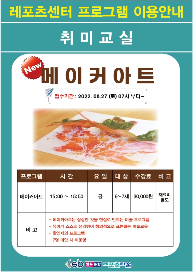 레포츠센터 프로그램 이용안내
취 미 교 실

메이커아트
접수기간 2022.08.27.(토) 07시부터~
프로그램 | 시간 | 요일 | 대상 | 수강료 
메이커아트 | 15:00~15:50 | 금 | 6~7세 | 30,000원 | 재료비별도
-메이커아트는 상상한 것을 현실로 만드는 미술 프로그램
-유아가 스스로 생각하여 창의적으로 표현하는 미술교육 
-할인제외 프로그램
-7명 미만 시 미운영


성북종합레포츠타운