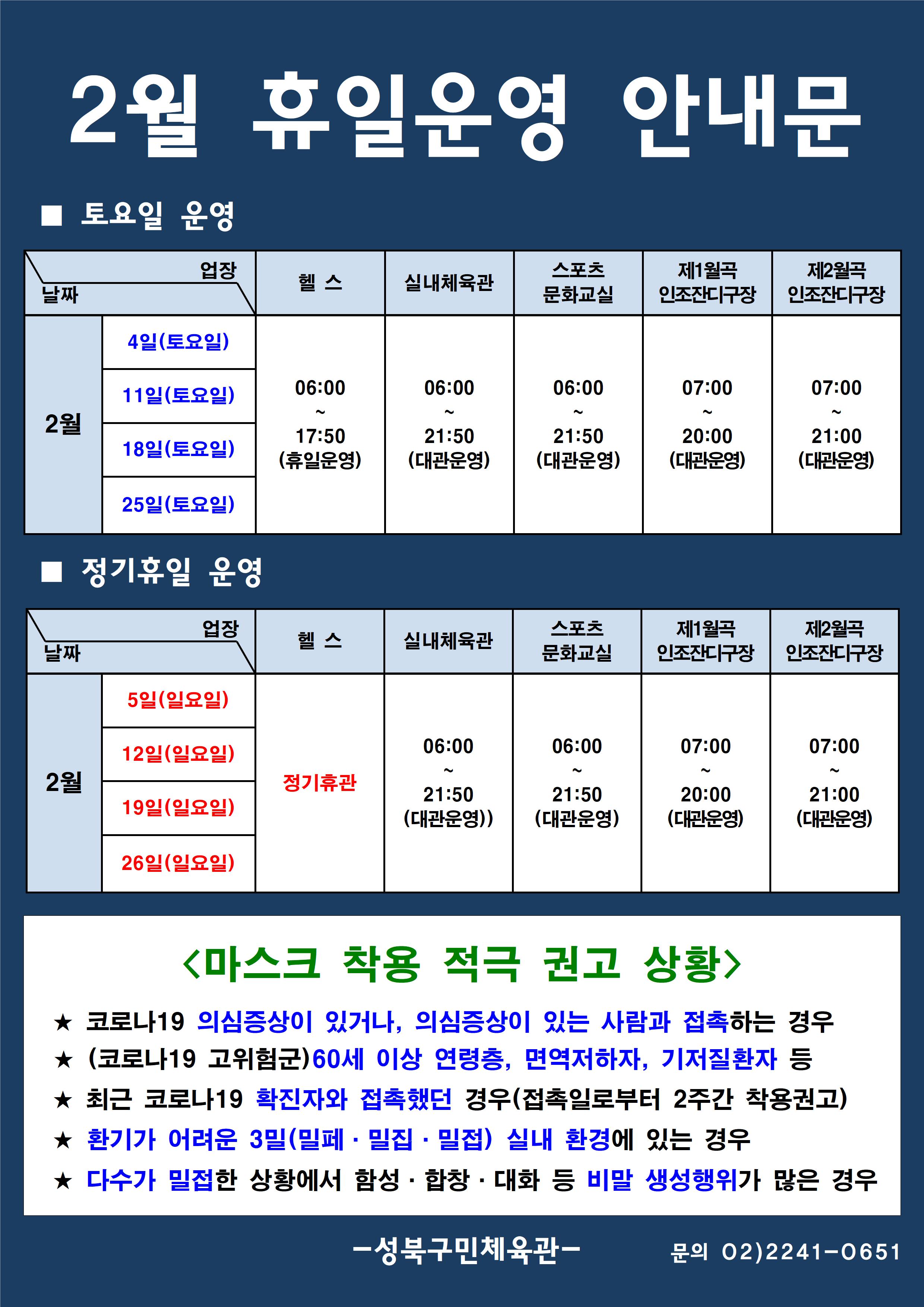 2월 휴일운영 안내문
■ 토요일 운영
날짜:2월 4일(토요일), 11일(토요일), 18일(토요일), 25일(토요일)
업장:  
헬스 |   06:00 ~ 17:50 (휴일운영) 
실내체육관 | 06:00~21:50 (대관운영)
스포츠 문화교실 | 06:00~ 21:50 (대관운영)
제1월곡 인조잔디구장 |  07:00 ~ 20:00 (대관운영)
제2월곡 인조잔디구장 |  07:00 ~ 21:00 (대관운영)

■ 정기휴일 운영
날짜 2월 5일(일요일), 12(일요일), 19(일요일), 26일(일요일) | 
업장
헬스 : 정기휴관 
실내체육관 : 06:00~21:50 (대관운영)
스포츠문화교실 : 06:00~ 21:50 (대관운영)
제1월곡인조잔디구장 : 07:00~20:00 (대관운영) 
제2월곡인조잔디구장 : 07:00~21:00 (대관운영)  

<마스크 착용 적극 권고 상황>
★코로나19 의심증상이 있거나, 의심증상이 있는 사람과 접촉하는 경우
★(코로나19 고위험군) 60세 이상 연령층, 면역저하자, 기저질환자 등
★최근 코로나19 확진자와 접촉했던 경우(접촉일로부터 2주간 착용권고)
★환기가 어려운 3밀(밀폐·밀집·밀접) 실내 환경에 있는 경우
★다수가 밀접한 상황에서 함성·합창·대화 등 비말 생성 행위가 많은 경우

- 성북구민체육센터 -
문의 02)2241-0651