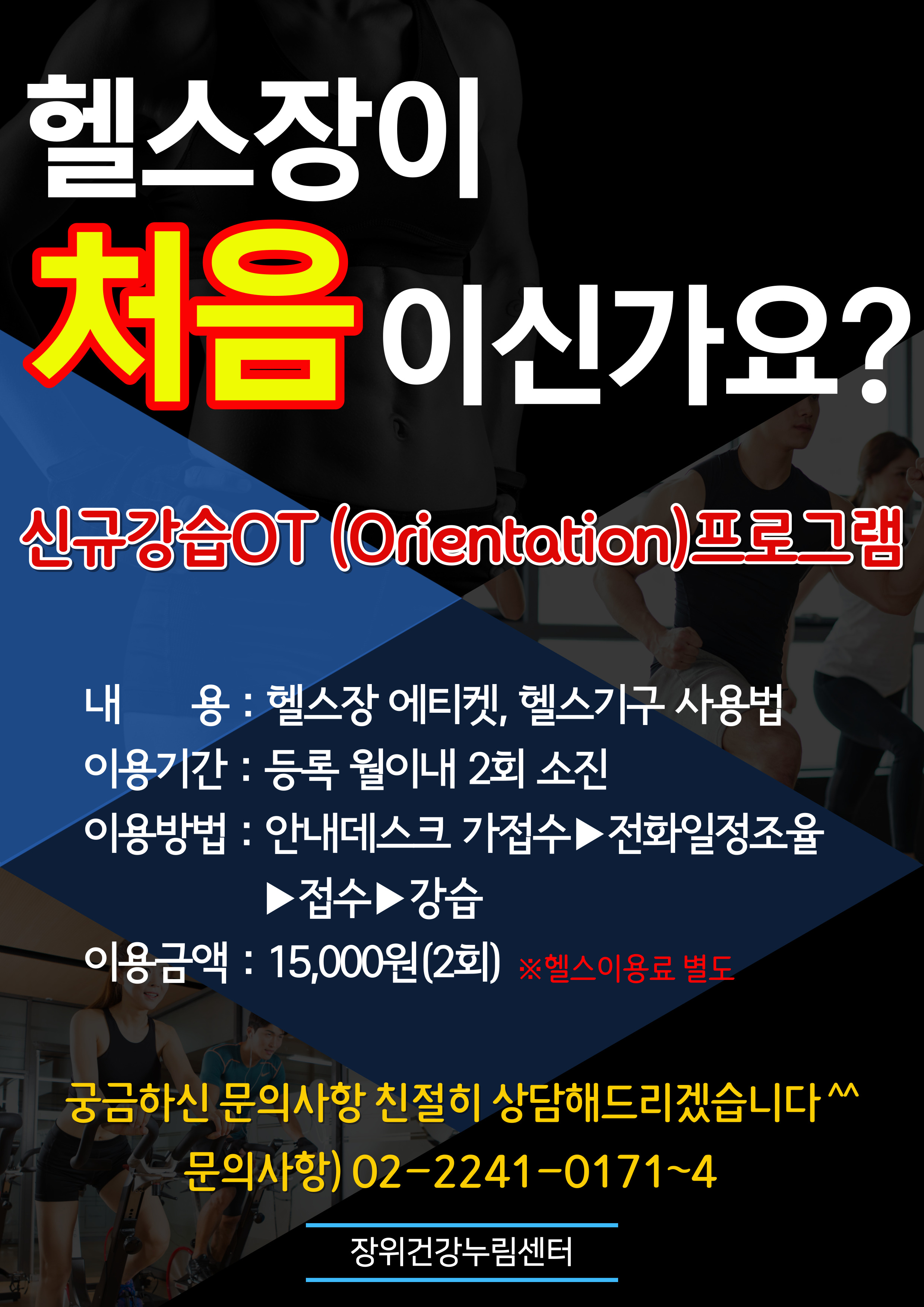 헬스장이 
처음 이신가요?
신규강습OT(Orientation)프로그램
내용: 혤스장에티켓，혤스기구 
이용기간 : 등록 월이내 2회 소진 
이용방법 : 1. 안내데스크 가접수 2.전화일정조율 3.접수 4.강습 
이용금액 : 15,000원(2회) ※헬스이용료별도
궁금하신 문의사항 친절히 상담해드리겠습니다 
문의사항） 02-2241-0171~4 
'장위건강누림센터'