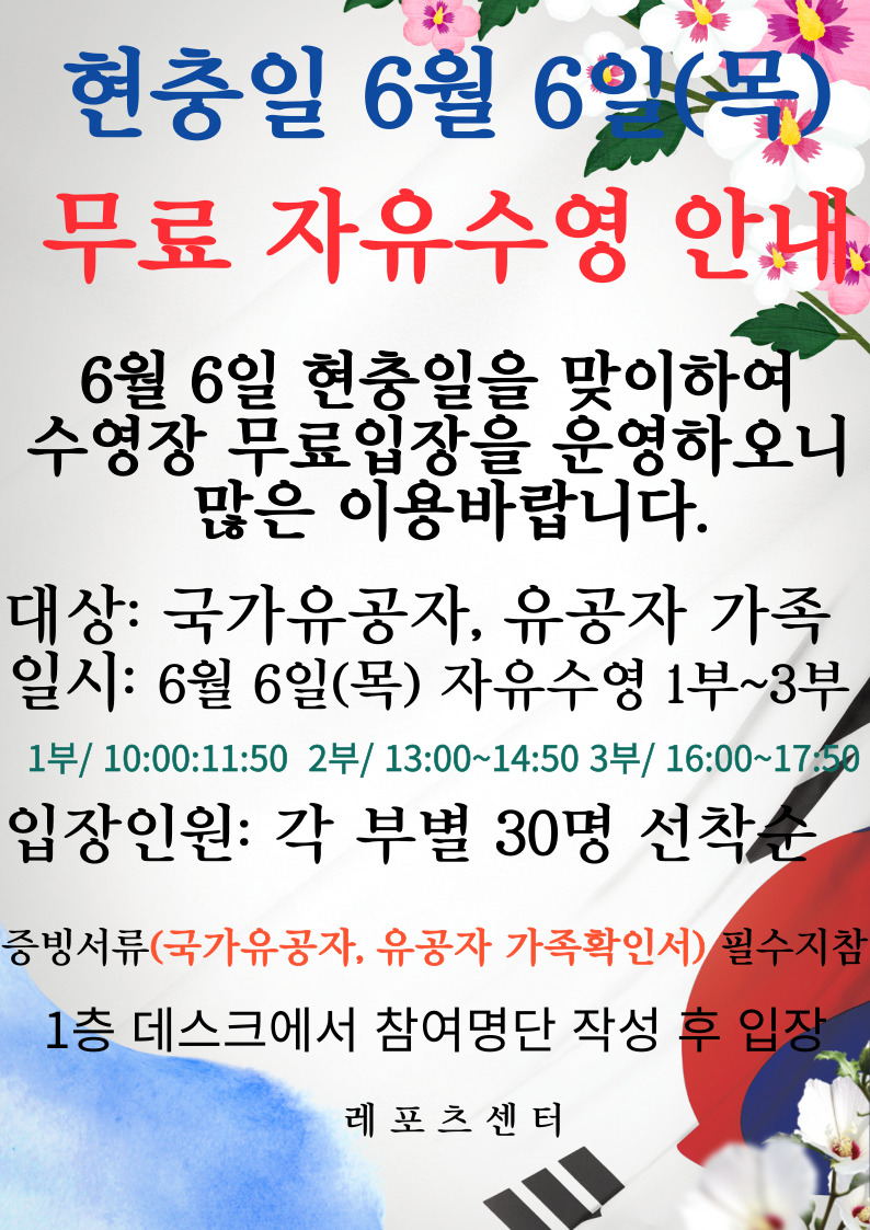 현충일 6월 6일(목)
무료 자유수영 안내

6월 6일 현충일을 맞이하여
수영장 무료입장을 운영하오니
많은 이용바랍니다.

대상: 국가유공자, 유공자 가족
일시: 6월 6일(목) 자유수영 1부~3부
1부/ 10:00~11:50    2부/ 13:00~14:50    3부/ 16:00~17:50
입장인원: 각 부별 30명 선착순

증빙서류(국가유공자, 유공자 가족확인서) 필수지참

1층 데스크에서 참여명단 작성 후 입장

레포츠센터