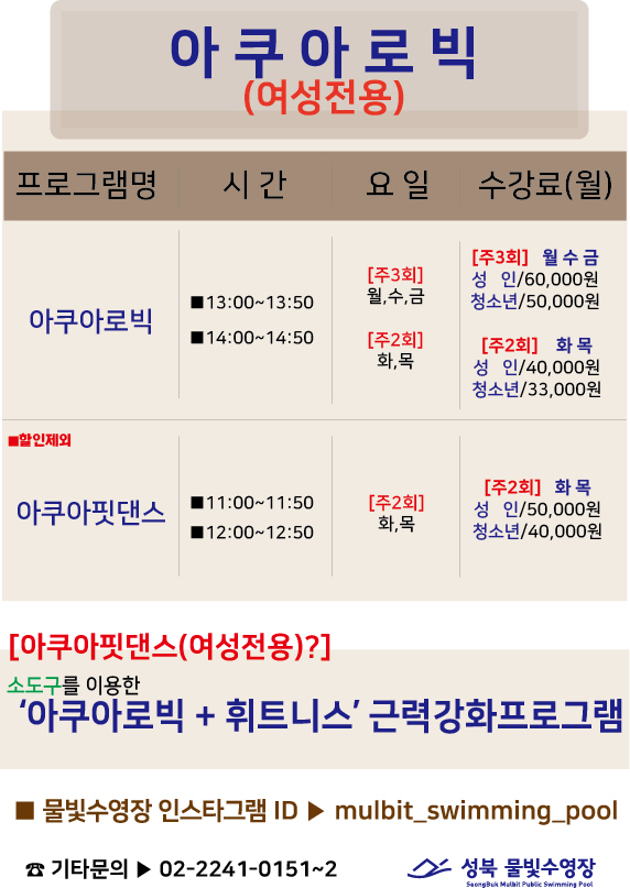 아쿠아로빅(여성전용)
프로그램명 | 시간 | 요일 | 수강료(월)
아쿠아로빅 | 13:00-13:50, 14:00~14:50 | [주3회]월,수,금 [주2회]화,목 | [주3회] 월수금 성 인/60,000원 청소년/50,000원 [주2회] 화목 성 인/40,000원 청소년/33,000원
아쿠아핏댄스 | 11:00~11:50,12:00~12:50 | [주2회]화,목 | [주2회] 화목 성 인/50,000원 청소년/40,000원

[아쿠아핏댄스(여성전용)?]
소도구를 이용한 ‘아쿠아로빅 + 휘트니스' 근력강화프로그램

■ 물빛수영장 인스타그램 ID > mulbit_swimming_pool
기타문의▶ 02-2241-0151~2

성북 물빛수영장
