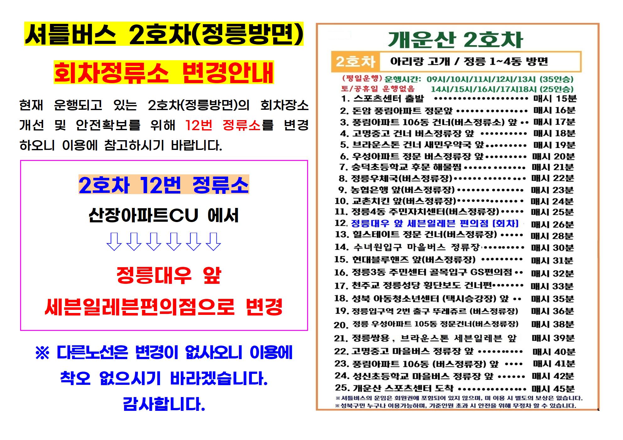 
셔틀버스 2호차(정릉방면)
회차정류소 변경안내
현재 운행되고 있는 2호차(정릉방면)의 회차장소 개선 및 안전확보를 위해 12번 정류소를 변경 하오니 이용에 참고하시기 바랍니다.
2호차 12번 정류소
산장아파트CU 에서
 (화살표)
정릉대우 앞
세븐일레븐편의점으로 변경
※ 다른노선은 변경이 없사오니 이용에
착오 없으시기 바라겠습니다. 감사합니다.

개운산 2호차
2호차 아리랑 고개 / 정릉 1~4동 방면
(평일운행) 운행시간: 09시/10시/11시/12시/13시 (35인승)
08시/14시/15시/16시/17시18시 (25인승) 
토/공휴일 운행없음

1. 스포츠센터 출발 매시 15분
2. 돈암 풍림아파트 정문앞 매시 16분
3. 풍림아파트 106동 건너(버스정류소) 앞 매시 17분
4. 고명중고 건너 버스정류장 앞  매시 18분 
5. 브라운스톤 건너 새민우약국 앞 매시 19분  
6. 우성아파트 정문 버스정류장 앞 매시 20분 
7. 숭덕초등학교 후문 해물찜 매시 21분 
8. 정릉우체국(버스정류장) 매시 22분 
9. 농협은행 앞(버스정류장) 매시 23분 
10. 교촌치킨 앞(버스정류장) 매시 24분 
11. 정릉4동 주민자치센터(버스정류장) 매시 25분 
12. 정릉대우 앞 세븐일레븐 편의점 [회차] 매시 26분 
13. 힐스테이트 정문 건너(버스정류장) 매시 28분 
14. 수녀원입구 마을버스 정류장 매시 30분
15. 현대블루핸즈 앞(버스정류장)  매시 31분 
16. 정릉3동 주민센터 골목입구 GS편의점 매시 32분 
17. 천주교 정릉성당 횡단보도 건너편 매시 33분
18. 성북아동청소년센터 (택시승강장) 앞 매시 35분 
19. 정릉입구역 2번 출구 뚜레쥬르 (버스정류장) 매시 36분 
20. 정릉우성아파트 105동 정문건너(버스정류장) 매시 38분
21. 정릉쌍용, 브라운스톤 세븐일레븐 앞 매시 39분 
22. 고명중고 마을버스 정류장 앞 매시 40분 
23. 풍림아파트 106동 (버스정류장) 앞 매시 41분 
24. 성신초등학교 마을버스 정류장 앞 매시 42분 
25. 개운산 스포츠센터 도착 매시 45분

 ※셔틀버스의 운임은 회원권에 포함되어 있지 않으며, 미 이용 시 별도의 보상은 없습니다. 
※성북구민 누구나 이용가능하며, 기준인원 초과 시 안전을 위해 무정차 할 수 있습니다.