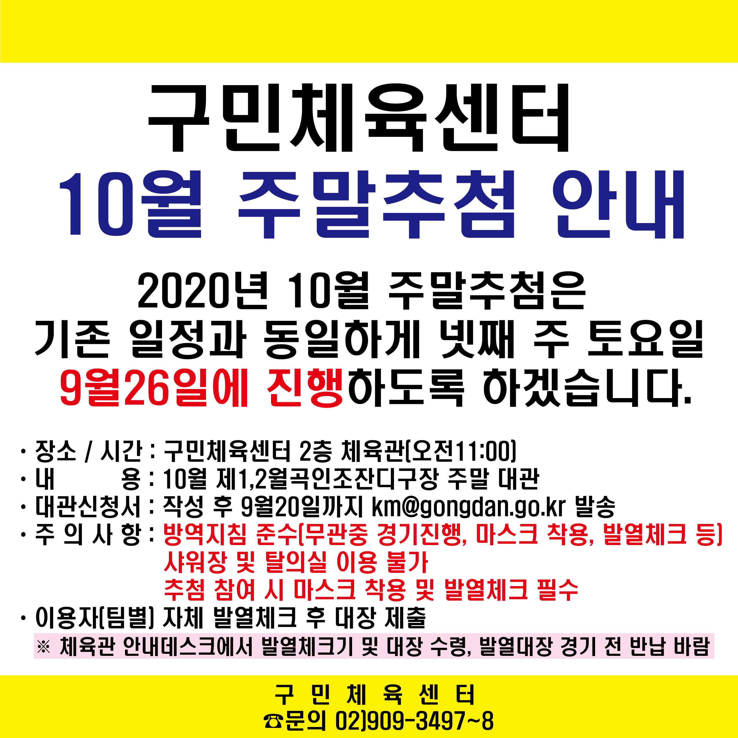 구민체육센터 10월 주말추첨안내
2020년 10월 주말추첨은 기존일정과 동일하게 넷째 주 토요일 9월26일에 진행하도록 하겠습니다.
장소/시간 : 구민체육센터2층 체육관(오전11:00)
내용 : 10월 제1,2월곡인조잔디구장 주말 대관
대관신청서 : 작성 후 9월20일까지 km@gongdan.go.kr 발송
주의사항 : 방역지침 준수(무관중 경기진행, 마스크착용, 발열체크 등) 샤워장 및 탈의실 이용 불가 추첨참여 시 마스크 착용 및 발열체크 필수
이용자(팀별) 자체 발열체크 후 대장 제출
체육관 안내데스크에서 발열체크기 및 대장 수령, 발열대장 경기 전 반납 바람
구민체육센터 문의02)909-3497~8