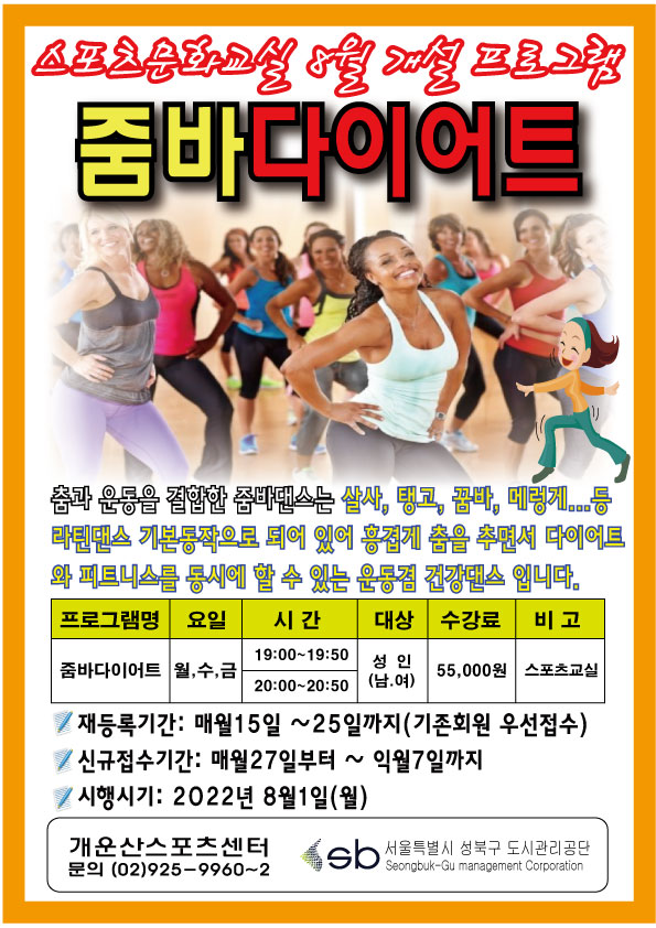 포츠문화교실 8월 개설 프로그램
줌바다이어트

춤과 운동을 결합한 줌바댄스는 살사, 탱고, 끝바, 대렇게...등 라틴댄스 기본동작으로 되어 있어 흥겹게 춤을 추면서 다이어트 와 피트니스를 동시에 할 수 있는 운동점 건강댄스 입니다.

프로그램명 | 요일 | 시간 | 대상 | 수강료 | 비고
줌바다이어트 | 월,수,금 | 19:00-19:50,20:00-20:50 | 성 인 (남,여) | 55,000원 | 스포츠교실

'재등록기간: 매월15일~25일까지(기존회원 우선접수)
'신규접수기간: 매월27일부터 ~익월7일까지
'시행시기: 2022년 8월1일(월)

개운산스포츠센터
문의 (02)925-9960~2