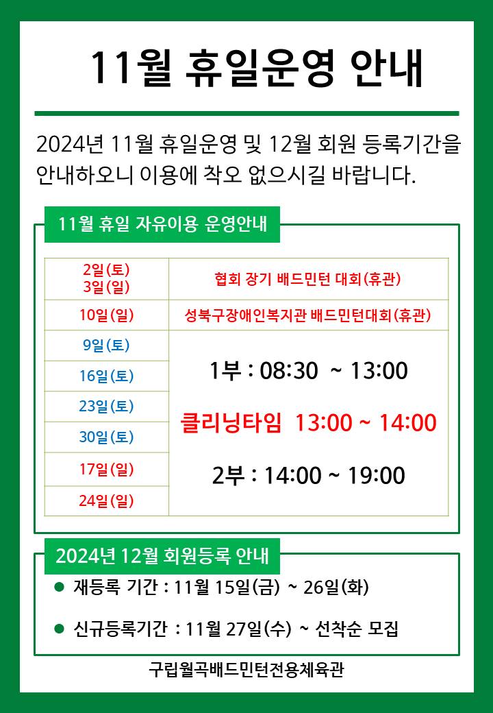11월 휴일운영안내
  2024년 11월 휴일운영 및 12월 회원등록기간을 안내하오니 이용에 착오 없으시길 바랍니다.

  ■ 11월 휴일 자유이용 운영안내
  ○ 2일(토), 3일(일) : 협회장기 배드민턴대회 (휴관)
  ○ 10일(일) : 성북구 장애인복지관 배드민턴대회 (휴관)  
  ○ 9일(토)/16일(토)/23일(토)/30일(토) : 휴일운영(- 1부 : 8시30분~13시, - 클리닝타임 : 13~14시, - 2부 : 14시~17시)
  ○ 17일(일)/24일(일) : 휴일운영(- 1부 : 8시30분~13시, - 클리닝타임 : 13~14시, - 2부 : 14시~17시) 
  
  ■ 2024년 12월 회원등록 안내
  ○ 재등록 기간 : 11월 15일(금) ~ 26일(화)
  ○ 신규등록기간 : 11월 27일(수) ~ 선착순 모집

  구립월곡배드민턴전용체육관