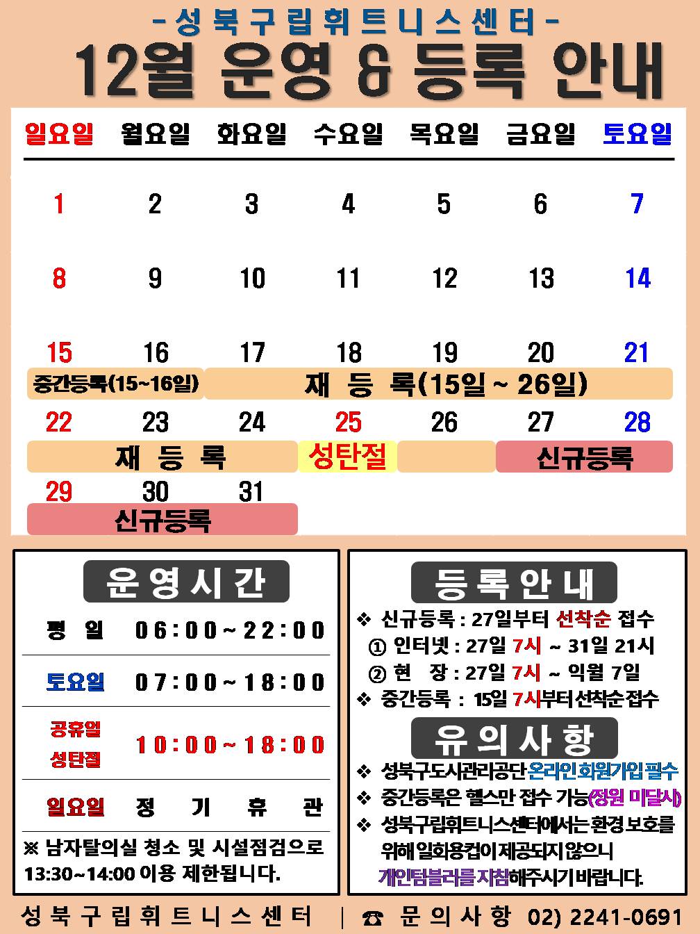 성북구립휘트니스센터
  12월 운영&등록 안내
  공휴일: 12.25(수) - 성탄절 / 중간등록 : 12.15(일)~16(월)일/ 재등록 : 12.15(일)~26일(목) / 신규등록 : 12.27(금)~31일(화)

  □ 운영시간
  ○ 평 일 : 06:00 ~ 22:00 / 토요일 : 07:00 ~ 18:00 / 공휴일 : 25일(수) 성탄절(크리스마스) 10:00 ~ 18:00
  ○ 토요일 : 7일(토) / 14일(토) / 21일(토) / 28일(토)  
  ○ 일요일 정기휴관 : 1(일) / 8일(일) / 15일(일) / 22일(일) / 29일(일)
  ※ 남자 탈의실 청소 및 시설점검으로 13:30~14:00(평일)까지 이용제한 됩니다.

  □ 등록 안내
  ○ 신규등록 : 27일부터 선착순 접수 - ① 인터넷 : 27일 7시 ~ 31일 21시 ② 현 장 : 27일 7시 ~ 익월 7일
  ○ 중간등록 : 15일 7시부터 선착순 접수

  □ 유의사항
  ○ 성북구도시관리공단 온라인회원가입 필수
  ○ 중간등록은 헬스만 접수 가능(정원미달시)
  ○ 성북구립휘트니스센터에서는 환경보호를 위해 일회용컵이 제공되지 않으니 개인텀블러를 지참해주시기 바랍니다.
  성북구립휘트니스센터 | 문의사항 02-2241-0691