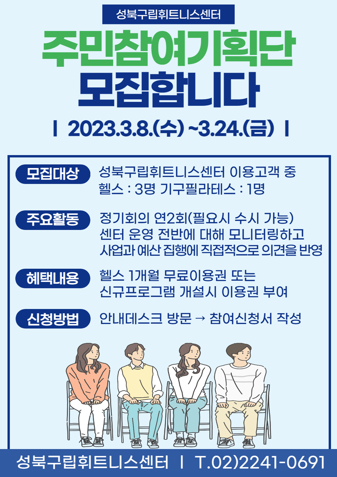 성북구립휘트니스센터
주민참여기획단 모집합니다
| 2023.3.8.(수)~3.24.(금) I
모집대상 : 성북구립휘트니스센터 이용고객 중 헬스 : 3명 기구필라테스 : 1명
주요활동 : 정기회의 연2회(필요시 수시 가능) 센터 운영 전반에 대해 모니터링하고 사업과 예산집행에 직접적으로 의견을 반영
혜택내용 : 헬스 1개월 무료이용권 또는 신규프로그램 개설시 이용권 부여 
신청방법 : 안내데스크 방문 → 참여신청서 작성

성북구립휘트니스센터 | T.02)2241-0691