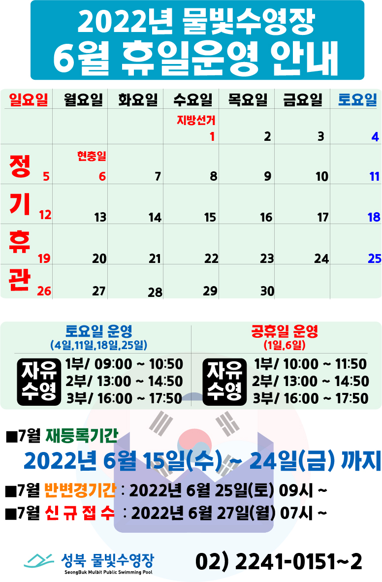 2022년 물빛수영장 6월 휴일 운영안내
6월 5일(일요일),12일(일요일),19일(일요일),26일(일요일) | 정기휴관
6월 1일(지방선거),6일(현충일) | 공휴일

토요일 운영(4일,11일,18일,25일)
자유수영/ 1부 09:00 ~ 10:50
 , 2부 13:00 ~ 14:50
 , 3부 16:00 ~ 17:50

공휴일 운영(1일,6일)
자유수영/ 1부 10:00 ~ 11:50
 , 2부 13:00 ~ 14:50
 , 3부 16:00 ~ 17:50

■7월 재등록기간
2022년 6월 15일(수) ~ 24일(금)까지
■7월 반변경기간 : 2022년 6월 25일(토) 09시~
■7월 신규접수 : 2022년 6월 27일(월) 07시~ 

성북물빛수영장 02) 2241-0151~2
