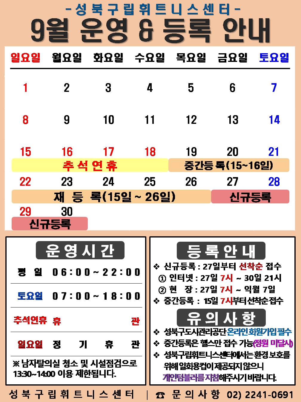 성북구립휘트니스센터
  9월 운영&등록 안내
  공휴일: 9.15~18일(추석연휴) / 중간등록 : 9.15~16일/ 재등록 : 9.15~26일 / 신규등록 : 9.27일~30일

  □ 운영시간
  ○평   일 : 06:00 ~ 22:00 / 토요일 : 07:00 ~ 18:00 /  추석연휴 : 16일(월) ~ 18일(수) 휴 관
  ○ 토요일 : 7일(토) / 14일(토) / 21일(토) / 28일(토)   
  ○ 일요일 정기휴관 : 1(일) / 8일(일) / 15일(일) / 22일(일) / 29일(일)
  ※ 남자 탈의실 청소 및 시설점검으로 13:30~14:00(평일)까지 이용제한 됩니다.

  □ 등록 안내
  ○ 신규등록 : 27일부터 선착순 접수 - ① 인터넷 : 27일 7시 ~ 31일 21시 ② 현   장 : 27일 7시 ~ 익월 7일
  ○ 중간등록 : 15일 7시부터 선착순 접수

  □ 유의사항
  ○ 성북구도시관리공단 온라인회원가입 필수
  ○ 중간등록은 헬스만 접수 가능(정원미달시)
  ○ 성북구립휘트니스센터에서는 환경보호를 위해 일회용컵이 제공되지 않으니 개인텀블러를 지참해주시기 바랍니다.
  성북구립휘트니스센터 | 문의사항 02-2241-0691