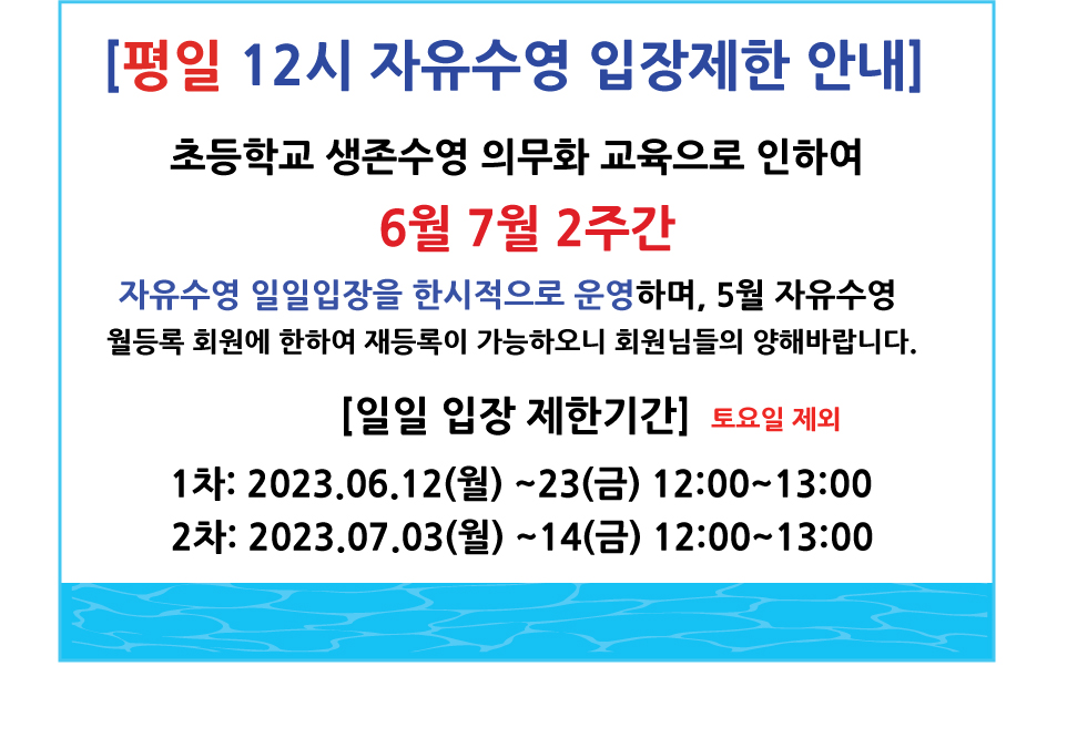 [평일 12시 자유수영 입장제한 안내]
초등학교 생존수영 의무화 교육으로 인하여
6월 7월 2주간
자유수영 일일입장을 한시적으로 운영하며, 5월 자유수영 월등록 회원에 한하여 재등록이 가능하오니 회원님들의 양해바랍니다.
[일일 입장 제한기간] 토요일 제외
1차: 2023.06.12(월)~23(금) 12:00~13:00
2차: 2023.07.03(월)~14(금) 12:00~13:00