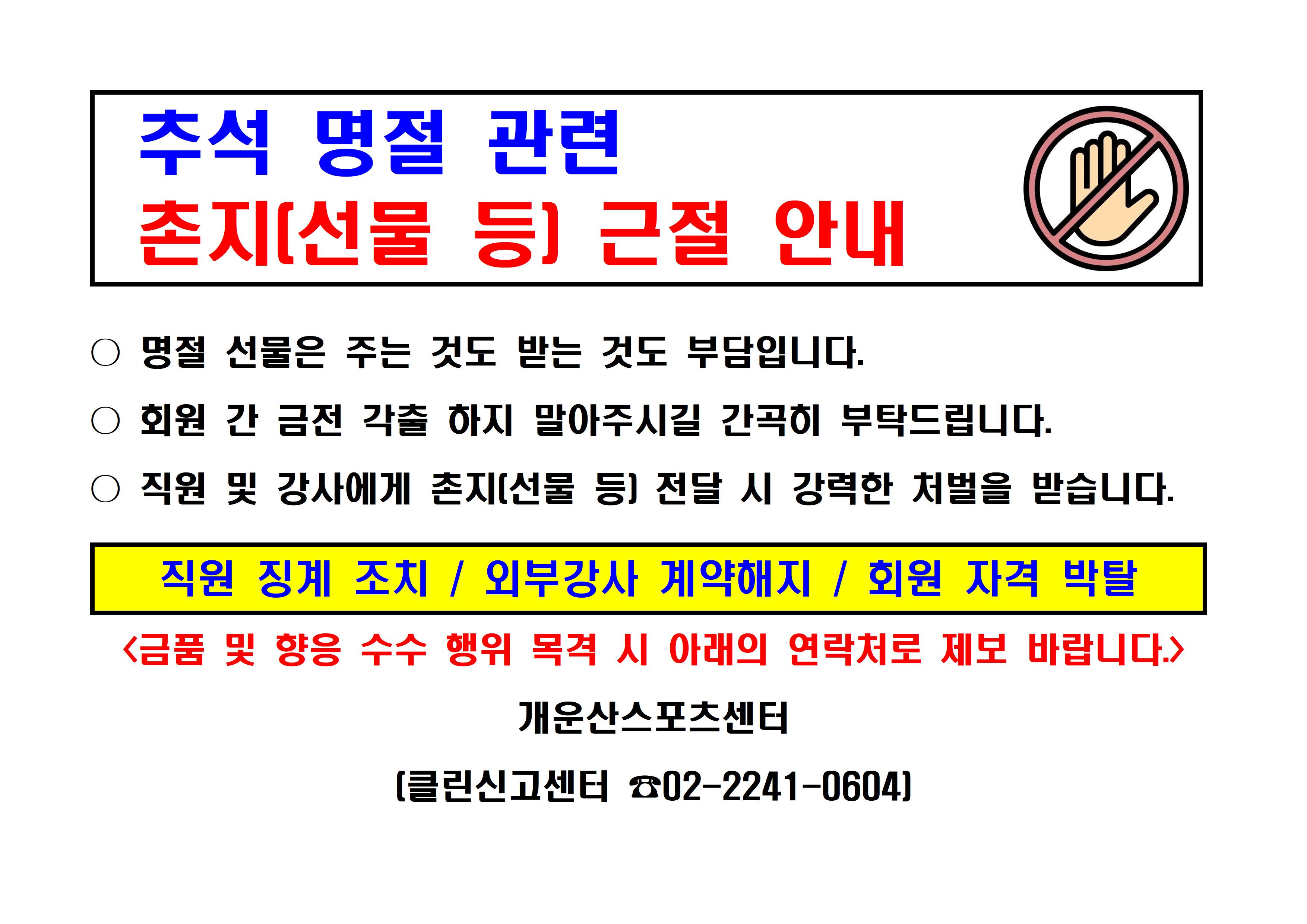 [추석 명절 관련 촌지(선물 등) 근절 안내]

● 명절 선물은 주는 것도 받는 것도 부담입니다.
● 회원 간 금전 각출 하지 말아주시길 간곡히 부탁드립니다.
● 직원 및 강사에게 촌지(선물 등) 전달 시 강력한 처벌을 받습니다.

- 직원 징계 조치 / 외부강사 계약해지 / 회원 자격 박탈 - 
<금품 및 향응 수수 행위 목격 시 아래의 연락처로 제보 바랍니다.>

개운산스포츠센터
(클린신고 center 02-2241-0604)