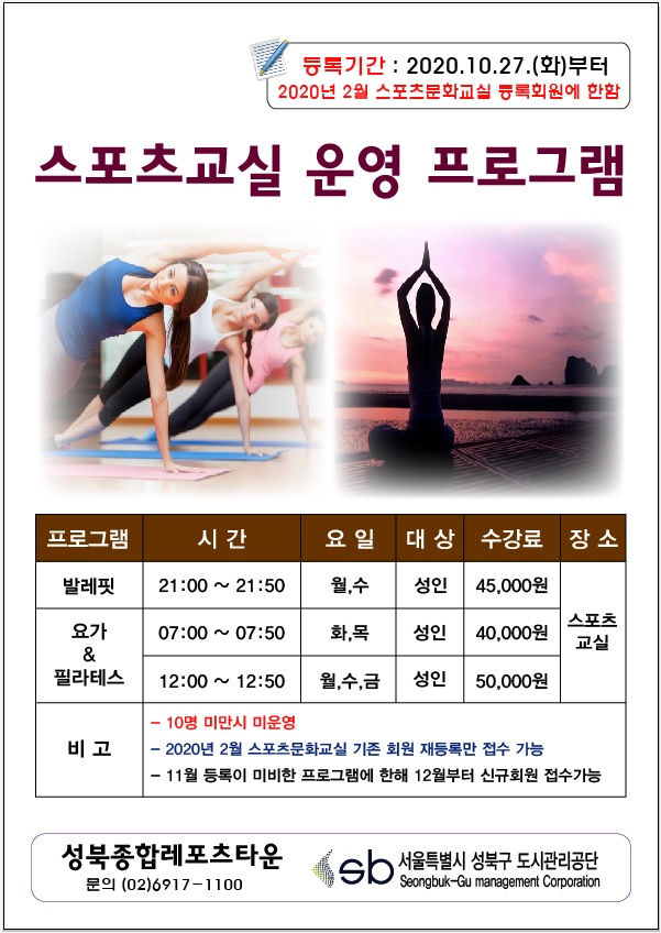 등록기간:2020.10.27(화)부터 2020년2월 스포츠문화교실 등록회원에 한함
스포츠교실 운영 프로그램
발레핏
시   간 : 21:00 ~ 21:50 (월,수)
대   상 : 성 인
수강료 : 45,000원
장소 : 스포츠교실
요가 & 필라테스
시   간 : 07:00 ~ 07: 50 (화,목) / 12:00 ~ 12:50 (월,수,금)
대   상 : 성 인
수강료 : ​40,000원 / 50,000원
장소 : 스포츠교실
10명 미만 시 미운영
2020년 2월 스포츠문화교실 기존 회원 재등록만 접수가능
11월 등록이 미비한 프로그램에 한해 12월부터 신규회원 접수가능​
기타 프로그램은 향후 운영 계획​
성북종합레포츠타운 문의(02)6917-1100 서울특별시성북구도시관리공단