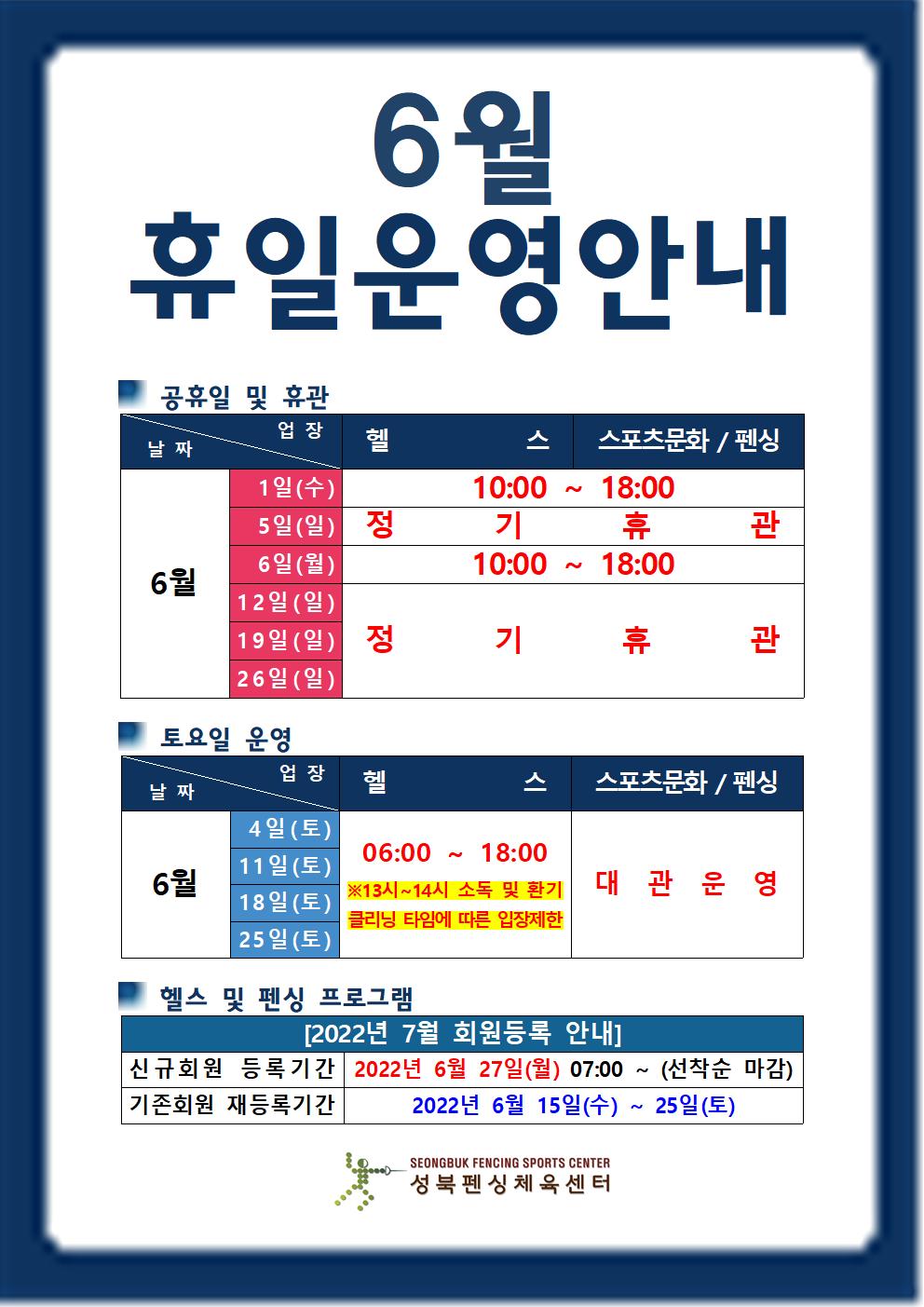 6월 휴일운영안내

공휴일 및 휴관
날짜 | 업장
6월1일(일),5일(일),12일(일),19일(일),26일(일) | 헬스,스포츠문화/펜싱 | 정기휴관
6월1일(수),6일(월) | 헬스,스포츠문화/펜싱 | 10:00~18:00

토요일 운영
날짜 | 업장
6월4일(토),11일(토),18일(토),25일(토) |  헬스(06:00 18:00 ※13시~14시 소독 및 환기 클리닝 타임에 따른 입장제한),스포츠문화/펜싱(대관운영)

헬스 및 스포츠문화/펜싱 프로그램
[2022년 7월 회원등록 안내]
신규회원 등록기간 : 2022년 6월 27일(월) 07:00 ~ (선착순 마감)
기존회원 재등록기간 : 2022년 6월 15일(수) ~ 25일(토)

성북펜싱체육센터
