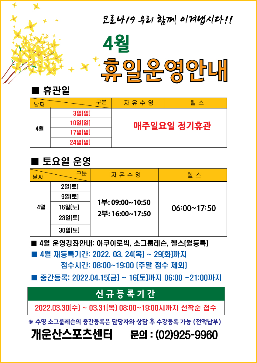 코로바 19 우리 함께 이겨냅시다!!

4월 휴일운영안내

휴관일
자유수형,헬스
3일(일),10일(일),17일(일),24일(일) | 매주일요일 정기휴관

토요일운영
4월 2일(토),9일(토),16일(토),23일(토)  자유수영: 1부 09:00~10:50 2부:16:00~17:50   헬스: 06:00~17:50 

4월 운영강좌안내: 아쿠아로빅, 소그룹레슨(수영) , 헬스(월등록)
4월 재등록기간: 2022.03.24(목) ~ 29(화) 까지 08:00~19:00  (주말은 접수 제외)
4월 중간등록: 2022.04.15(금 ) ~ 16(토) 06:00~21:00 
■ 신규접수기간: 2022.03.30(수) ~ 03.31(목) 08:00~19:00 까지 선착순 접수 
※ 수영 소그룹렛슨의 중간등록은 담당자와 상담 후 수강등록 가능 (전액납부)

개운산스포츠센터 문의 : (02)925-9960