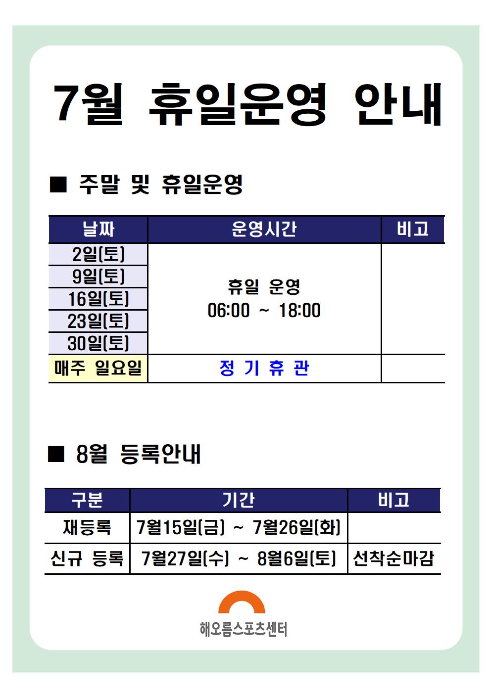 7월 휴일운영안내 

주말 및 휴일운영
날짜|운영시간|비고
2일(토),9일(토),16일(토),23일(토),30일(토) | 휴일운영 06:00~18:00
매주 일요일 | 정기휴관
※ 13:00 ~ 14:00 브레이크타임(방역시간)은 동일하게 적용됩니다.

8월 등록안내
구분|기간|비고
재등록 | 7월 15일(금) ~ 7월 26일(화)
신규등록 | 7월 27일(수) ~ 8월 6일(토) | 선착순마감

해오름스포츠센터
