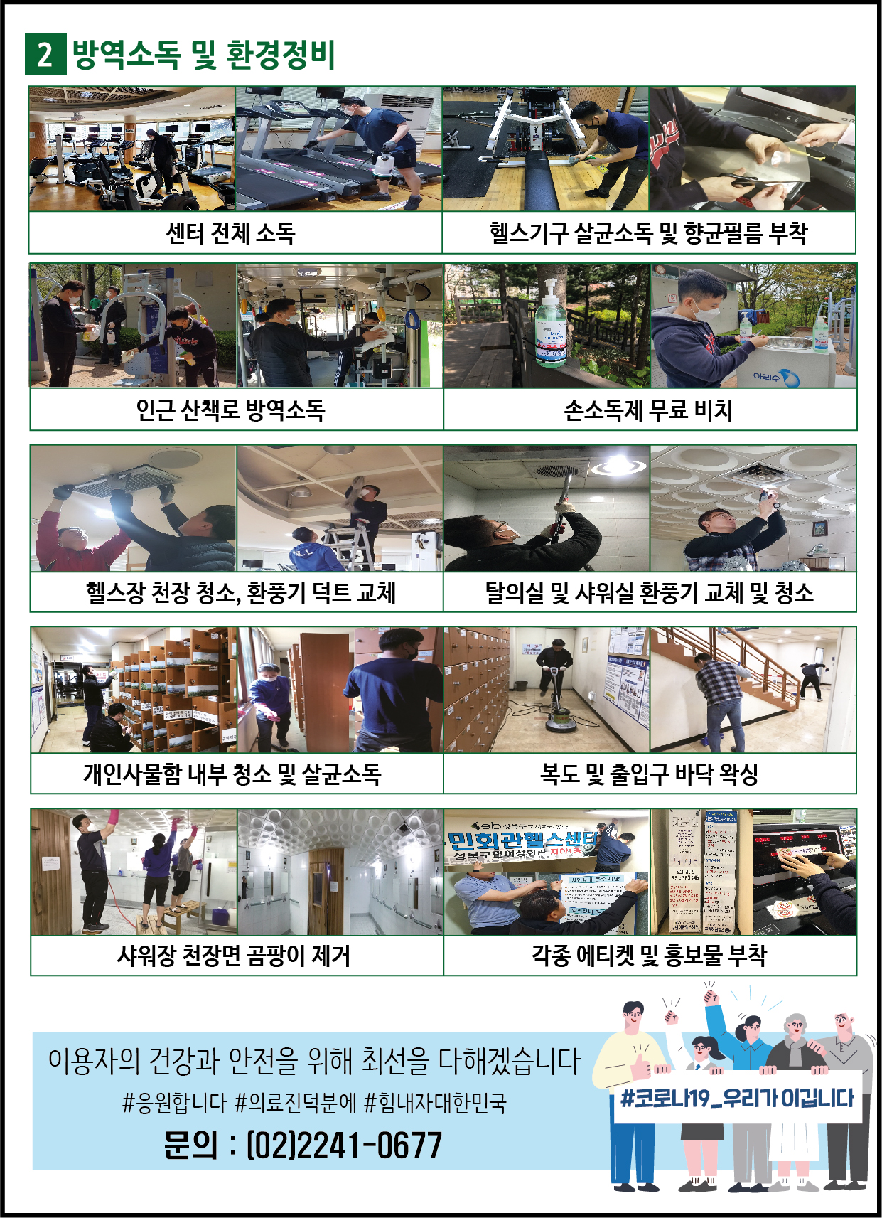 2. 방역소독및환경정비
센터전체소독,헬스기구살균소독및향균필름부착,인근산책로방역소독,손소독제무료비치,헬스장천장청소,환풍기덕트교체,탈의실및샤워실환풍기교체및청소,개인사물함내부청소및살균소독,복도및출입구바닥왁싱,샤워장천장면곰팡이제거,각종에티켓및홍보물부착
이용자의건강과안전을위해최선을다하겠습니다 #응원합니다 #의료진덕분에 #힘내자대한민국 문의:02-2241-0677
