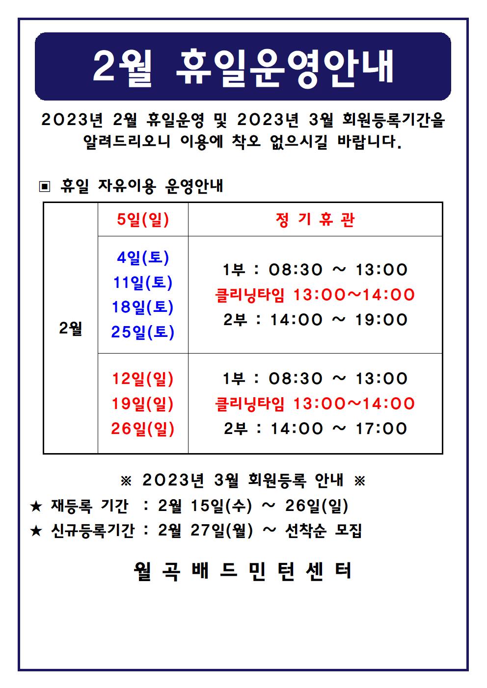 2월 휴일운영안내
2023년 2월 휴일운영 및 2023년 3월 회원등록기간을 알려드리오니 이용에 착오 없으시길 바랍니다.

■ 휴일 자유이용 운영안내
○ 2월5일(일) - 정기휴관
○ 2월4일(토), 2월11일(토), 2월18일(토), 2월25일(토) - 1부 : 08:30~13:00, - 클리닝타임 : 13:00~14:00, - 2부 : 14:00~19:00
○ 2월12일(일), 2월19일(일), 2월26일(일) - 1부 : 08:30~13:00, - 클리닝타임 : 13:00~14:00, - 2부 : 14:00~17:00

■ 2023년 3월 회원등록 안내
○ 재등록 기간 : 2월 15일(수) ~ 26일(일)
​○ 신규등록기간 : 2월 27일(월) ~ 선착순 모집
월곡배드민턴센터