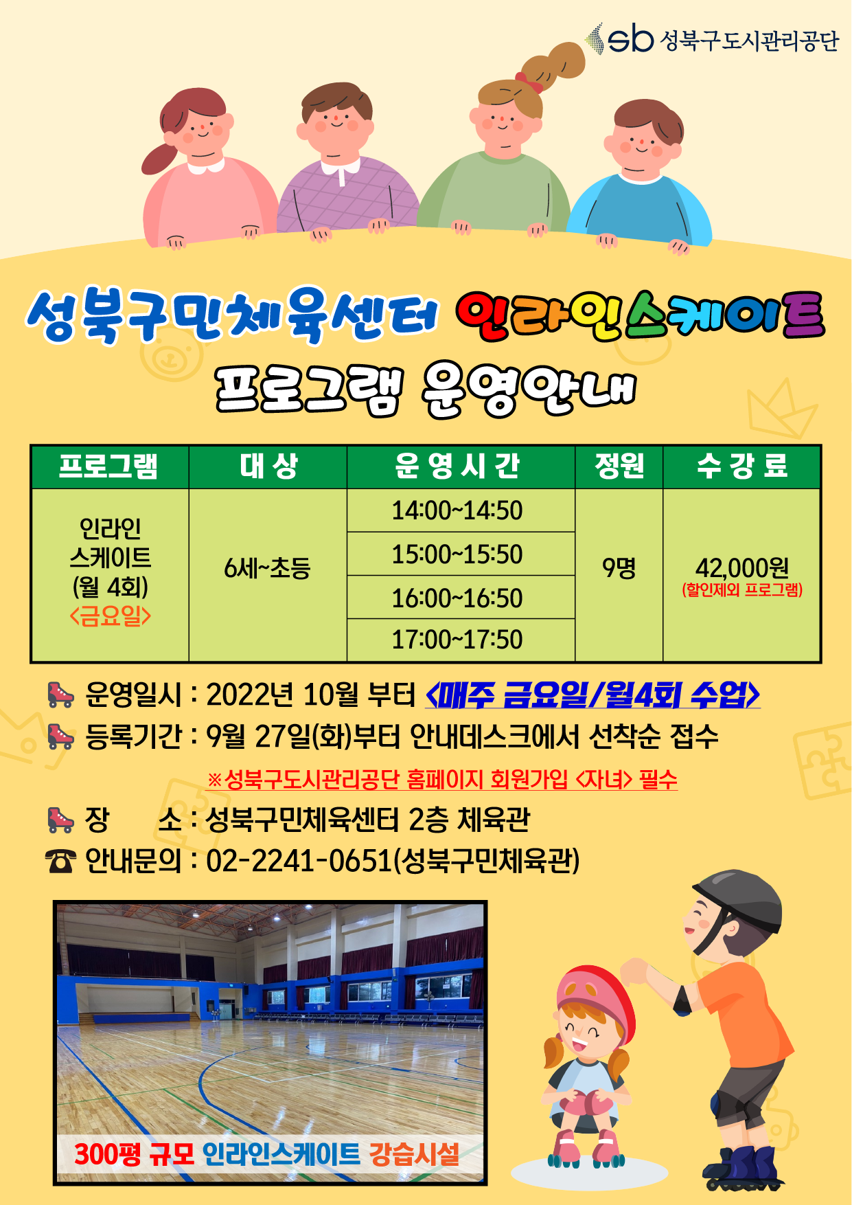 
성북구민체육센터 인라인스케이트
프로그램 운영안내

프로그램 / 대상 / 운영시간 / 정원 / 수강료
인라인 스케이트(월 4회)<금요일> / 6세~초등 / 14:00-14:50,15:00-15:50,16:00-16:50,17:00-17:50 / 9명 / 42,000원(할인제외 프로그램)

운영일시: 2022년 10월부터 매주 금요일/월4회 수업> 
등록기간 : 9월 27일(화)부터 안내데스크에서 선착순 접수
※성북구도시관리공단 홈페이지 회원가입 <자녀> 필수
장 소 : 성북구민체육센터 2층 체육관
안내문의 : 02-2241-0651 (성북구민체육관)