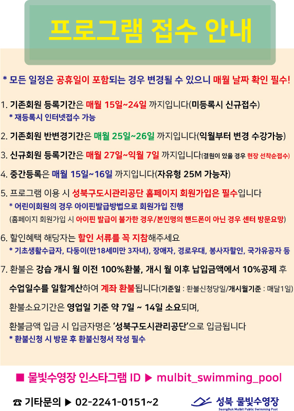 프로그램 접수 안내
*모든 일정은 공휴일이 포함되는 경우 변경될 수 있으니 매월 날짜 확인 필수!
1. 기존회원 등록기간은 매월 15일~24일 까지입니다(미등록시 신규접수) 
* 재등록시 인터넷접수 가능
2. 기존회원 반변경기간은 매월 25일~26일 까지입니다(익월부터 변경 수강가능)
3. 신규회원 등록기간은 매월 27일~익월 7일 까지입니다(결원이 있을 경우 현장 선착순접수) 
4. 중간등록은 매월 15일~16일 까지입니다(자유형 25M 가능자)
5. 프로그램 이용 시 성북구도시관리공단 홈페이지 회원가입은 필수입니다 
*어린이회원의 경우 아이핀발급방법으로 회원가입 진행
(홈페이지 회원가입 시 아이핀 발급이 불가한 경우/본인명의 핸드폰이 아닌 경우 센터 방문요망)
6. 할인혜택 해당자는 할인 서류를 꼭 지참해주세요
* 기초생활수급자, 다둥이(만18세미만 3자녀), 장애자, 경로우대, 봉사자할인, 국가유공자 등 
7. 환불은 강습 개시 월 이전 100% 환불, 개시 월 이후 납입금액에서 10% 공제 후 수업일수를 일할계산하여 계좌 환불됩니다(기준일 : 환불신청당일/개시월기준 : 매달1일) 
환불소요기간은 영업일 기준 약 7일 ~ 14일 소요되며,
환불금액 입금 시 입금자명은 '성북구도시관리공단'으로 입금됩니다
* 환불신청 시 방문 후 환불신청서 작성 필수
■ 물빛수영장 인스타그램 ID > mulbit_swimming_pool
기타문의▶ 02-2241-0151~2
성북 물빛수영장