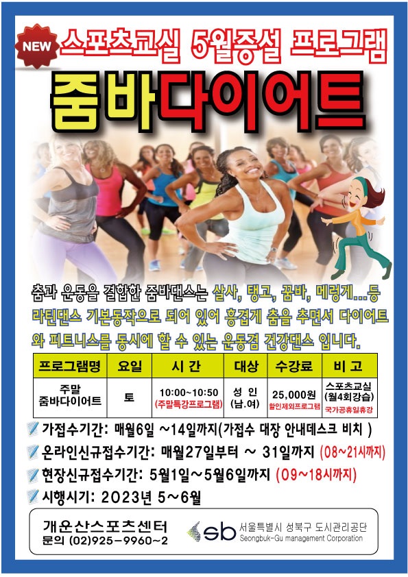 NEW
스포츠교실 5월증설 프로그램
줌바다이어트
춤과 운동을 결합한 줌바댄스는 살사, 탱고, 꿈바, 메렁게...등 라틴댄스 기본동작으로 되어 있어 흥겹게 춤을 추면서 다이어트와 피트니스를 동시에 할 수 있는 운동겸 건강댄스입니다.
프로그램명 : 주말 줌바다이어트
요일 : 토
시간 : 10:00-10:50(주말특강프로그램)
대상 : 성인(남.여)
수강료 : 25,000원 할인제외프로그램
비고 : 스포츠교실 (월4회강습) 국가공휴일휴강
가접수기간: 매월6일 ~14일까지(가접수 대장 안내데스크 비치)
온라인신규접수기간: 매월27일부터 ~ 31일까지 (08~21시까지)
현장신규접수기간: 5월1일~5월6일까지 (09~18시까지)
시행시기: 2023년 5~6월
개운산스포츠센터
문의 (02)925-9960~2
Sb 서울특별시 성북구 도시관리공단
Seongbuk-Gu management Corporation