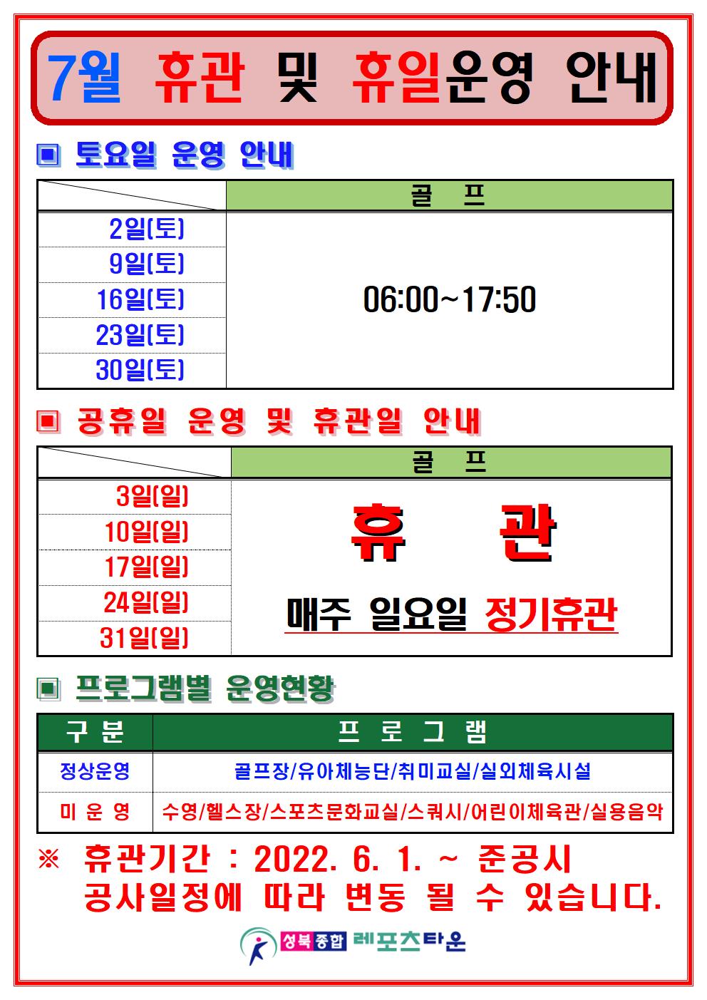 7월 등록 및 휴일운영 안내 

토요일 운영 안내
날짜 | 수영장 | 골프/헬스/스쿼시
2일(토),9일(토),16일(토),23일(토),30일(토) | 골프:06:00~17:50

공휴일 운영 및 휴관일 안내
날짜 | 수영장 | 골프/헬스/스쿼시
3일(일),10일(일),17일(일),24일(일),31일(일) | 매주일요일 정기휴관

▣ 프로그램별 운영현황
정상운영 : 골프장/유아체능단/취미교실/실외체육시설
미운영 : 수영/헬스장/스포츠문화교실/스쿼시/어린이체육관/실용음악
※ 휴관기간: 2022. 6. 1. ~ 준공시
공사일정에 따라 변동 될 수 있습니다.

성북종합레포츠타운
