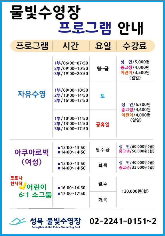 물빛수영장 프로그램 안내
* 프로그램 자유수영
시간 1부/ 06:00~07:50 2부/ 09:00~10:50 3부/ 19:00~20:50
요일 월~금
수강료 성 인/5,000원, 중고생/4,000원, 어린이/3,500원 (일일)
시간 1부/ 09:00~10:50 2부/ 13:00~14:50 3부/ 16:00~17:50
요일 토
수강료 성 인/5,700원, 중고생/4,600원, 어린이/4,000원 (일일)
시간 1부/ 10:00~11:50 2부/ 13:00~14:50 3부/ 16:00~17:50
요일 공휴일
수강료 성 인/5,700원, 중고생/4,600원, 어린이/4,000원 (일일)
* 프로그램 아쿠아로빅(여성)
시간 13:00~13:50/14:00~14:50 요일 월,수,금 수강료 성 인 60,000원(월) 중고생 50,000원(월)
시간 13:00~13:50/14:00~14:50 요일 화,목 수강료 성 인 40,000원(월) 중고생 33,000원(월)
* 코로나한시적 어린이 6:1 소그룹
시간 16:00~16:50/17:00~17:50 요일 월,수 수강료 120,000원(월)
시간 16:00~16:50/17:00~17:50 요일 화,목 수강료 120,000원(월)
성북물빛수영장 02-2241-0151~2