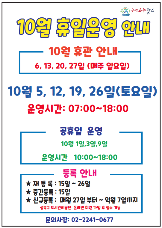 10월 휴일운영안내
10월 휴관안내 - 6,13,20,27일(매주 일요일)
10월 5,12,19,26 (토요일) - 운영시간 : 07:00~18:00
공휴일 운영 (운영시간 10:00~18:00 ) - 10월 1일,3일,9일
등록안내(성북구도시관리공단 온라인 회원가입 후 접수가능) - 재등록 15일 ~ 26일 / 중간등록: 15일 / 신규등록: 매월 27일 부터~ 익월 7일까지
문의 02- 2241-0677