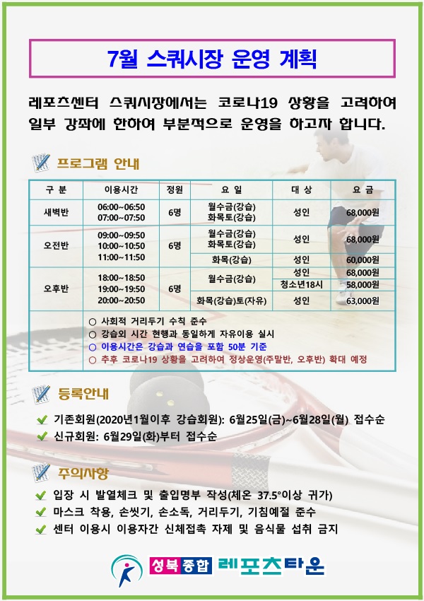 7월 스쿼시장 운영 계획
레포츠센터 스쿼시장에서는 코로나19 상황을 고려하여 일부 강좌에 한하여 부분적으로 운영을 하고자 합니다.
프로그램 안내
구분 | 이용시간 | 정원 | 요일 | 대상 | 요금
새벽반 | 이용시간 06:00~ 06:50 | 정원 6명 | 요일 월수금(강습),화목토(강습) | 대상 성 인 | 요금 6,8000원
오전반 | 이용시간 09:00~09:50,10:00~10:50,11:00~11:50 | 정원 6명 | 요일 월수금(강습),화목토(강습) | 대상 성 인 | 요금 6,8000원
오후반 | 이용시간 18:00~ 18:50, 19:00~19:50,20:00~20:50 | 정원 6명 | 요일 월수금(강습) | 대상 성 인  요금 68,000원, 청소년 18시 58,000원
오후반 | 이용시간 18:00~ 18:50, 19:00~19:50,20:00~20:50 | 정원 6명 | 요일 화목(강습)토(자유) | 대상 성 인 | 요금 6,3000원

사회적 거리두기 수칙 준수
강습외 시간 현행과 동일하게 자유이용 실시
이용시간은 강습과 연습을 포함 50분 기준
추후 코로나19 상황을 고려하여 정상운영(주말반,오후반)확대 예정

등록안내
-기존회원 (2020년 1월이후 강습회원): 6월 25일 (금) ~ 6월 28일 (월) 접수순 
-신규회원: 6월 29일(화)부터 접수순
주의사항 
- 입장 시 발열체크 및 출입명부 작성(체온 37.5°이상 귀가)
- 노 마스크 착용, 손씻기, 손소독, 거리두기, 기침예절 준수
- 센터 이용시 이용자간 신체접촉 자제 및 음식물 섭취 금지
성북 종합 레포츠타운