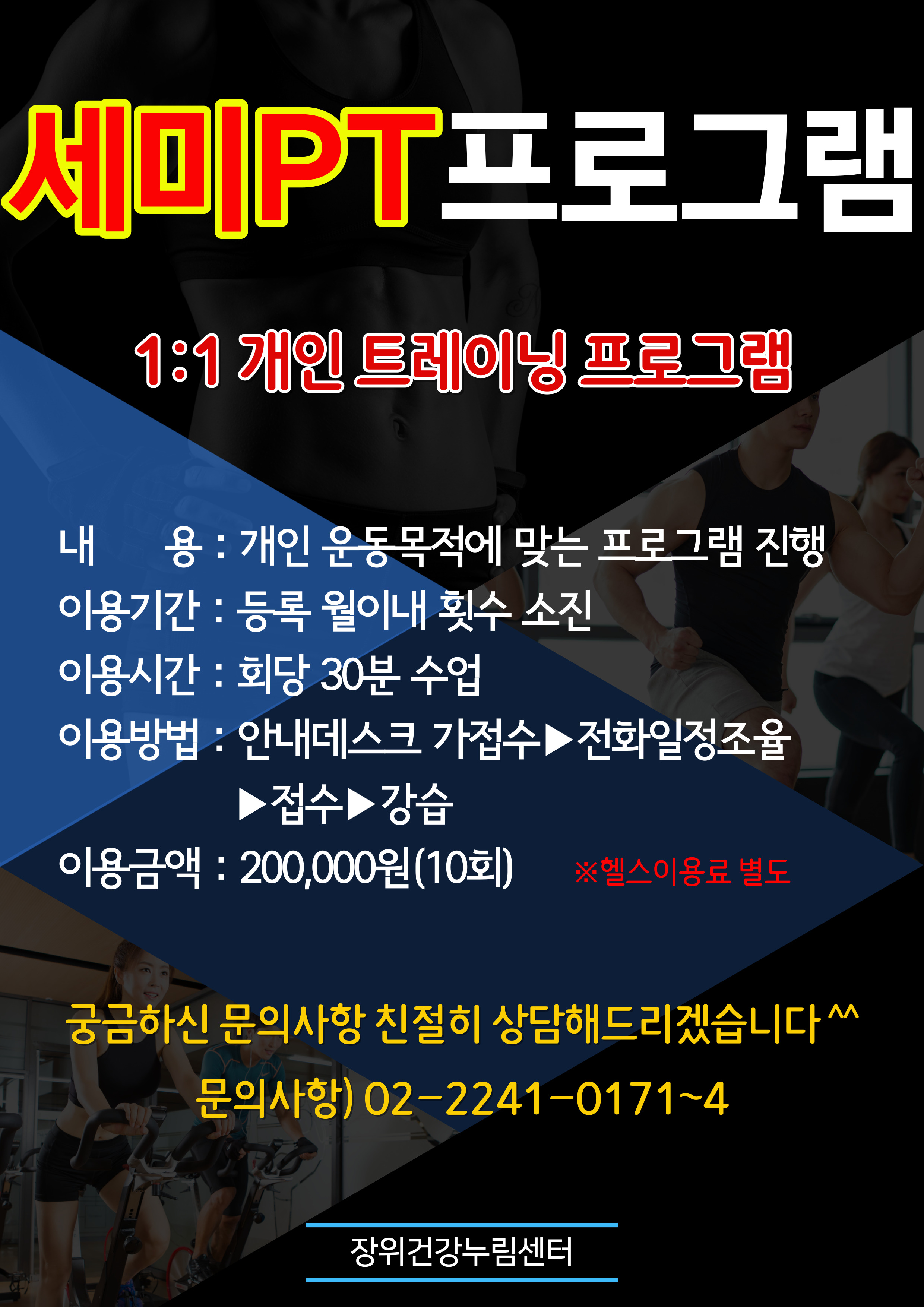 세미PT 프로그램 
  1:1 개인 트레이닝 프로그램
내용 : 개인 운동목적에 맞는 프로그램 진행 
이용기간 : 등록 월이내 횟수 소진 
이용시간 : 회당30분수업 
이용방법 : 1. 안내데스크 가접수 2.전화일정조율 3.접수 4.강습
이용금액 : 200,000원(10회) ※헬스이용료별도 

금하신 문의사항 친절히 상담해드리겠습니다
문의사항） 02-2241-0171~4 
'장위건강누림센터'