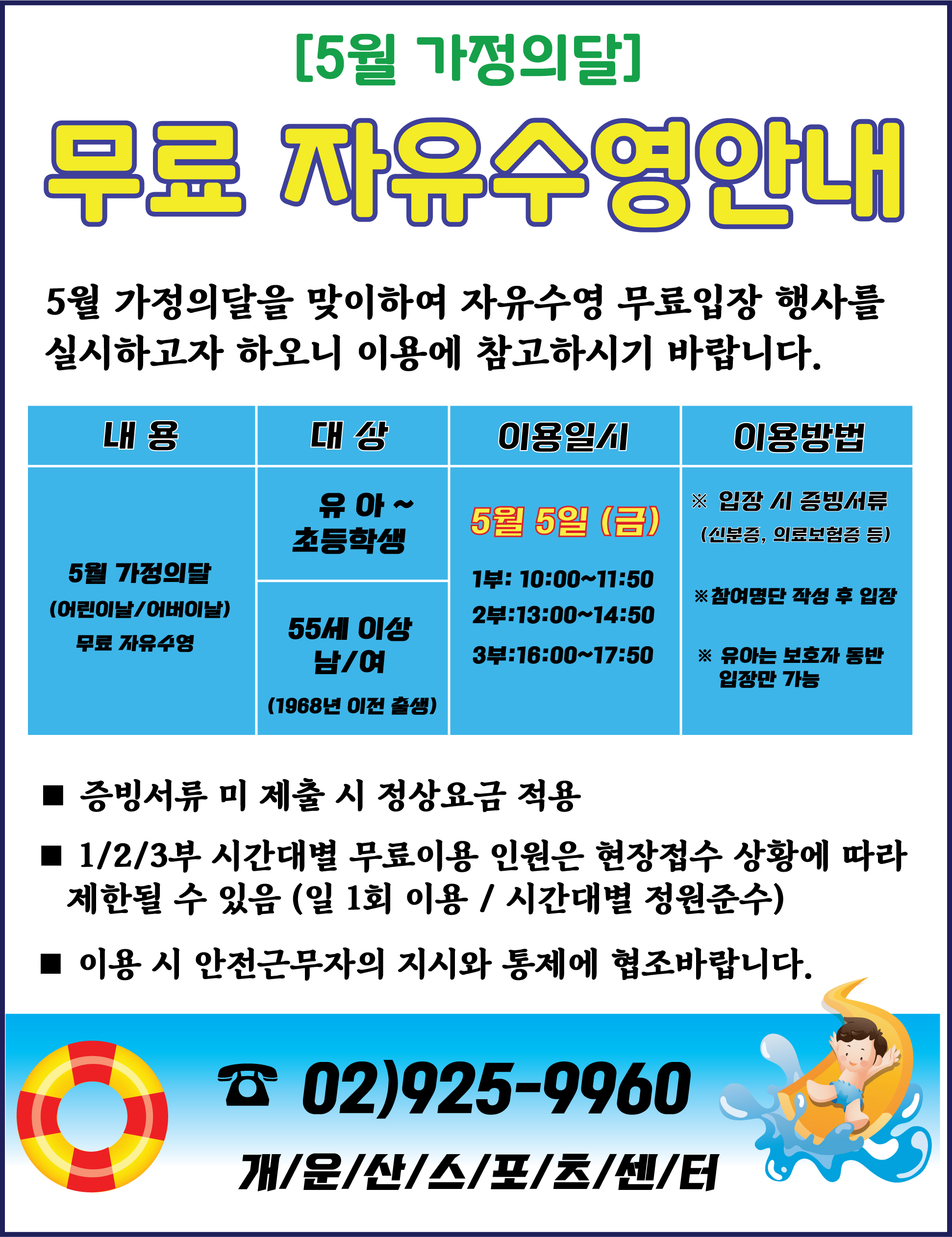 [5월 가정의달]
무료 자유수영안내
5월 가정의달을 맞이하여 자유수영 무료입장 행사를 실시하고자 하오니 이용에 참고하시기 바랍니다.

내용 :  5월 가정의달(어린이날/어버이날) 무료 자유수영
대상 : 유아~초등학생 / 55세 이상 남/여(1968년 이전 출생)
이용일시 : 5월 5일 (금) -  1부: 10:00~11:50, 2부:13:00~14:50, 3부:16:00~17:50
이용방법 : ※입장 시 증빙서류 (신분증, 의료보험증 등) , ※참여명단 작성 후 입장 , ※ 유아는 보호자 동반 입장만 가능

■ 증빙서류 미제출 시 정상요금 적용
■ 1/2/3부 시간대별 무료이용 인원은 현장접수 상황에 따라 제한될 수 있음 (일 1회 이용/시간대별 정원준수)
■ 이용 시 안전근무자의 지시와 통제에 협조바랍니다.
☎ 02)925-9960
개/운/산/스/포/츠/센/터