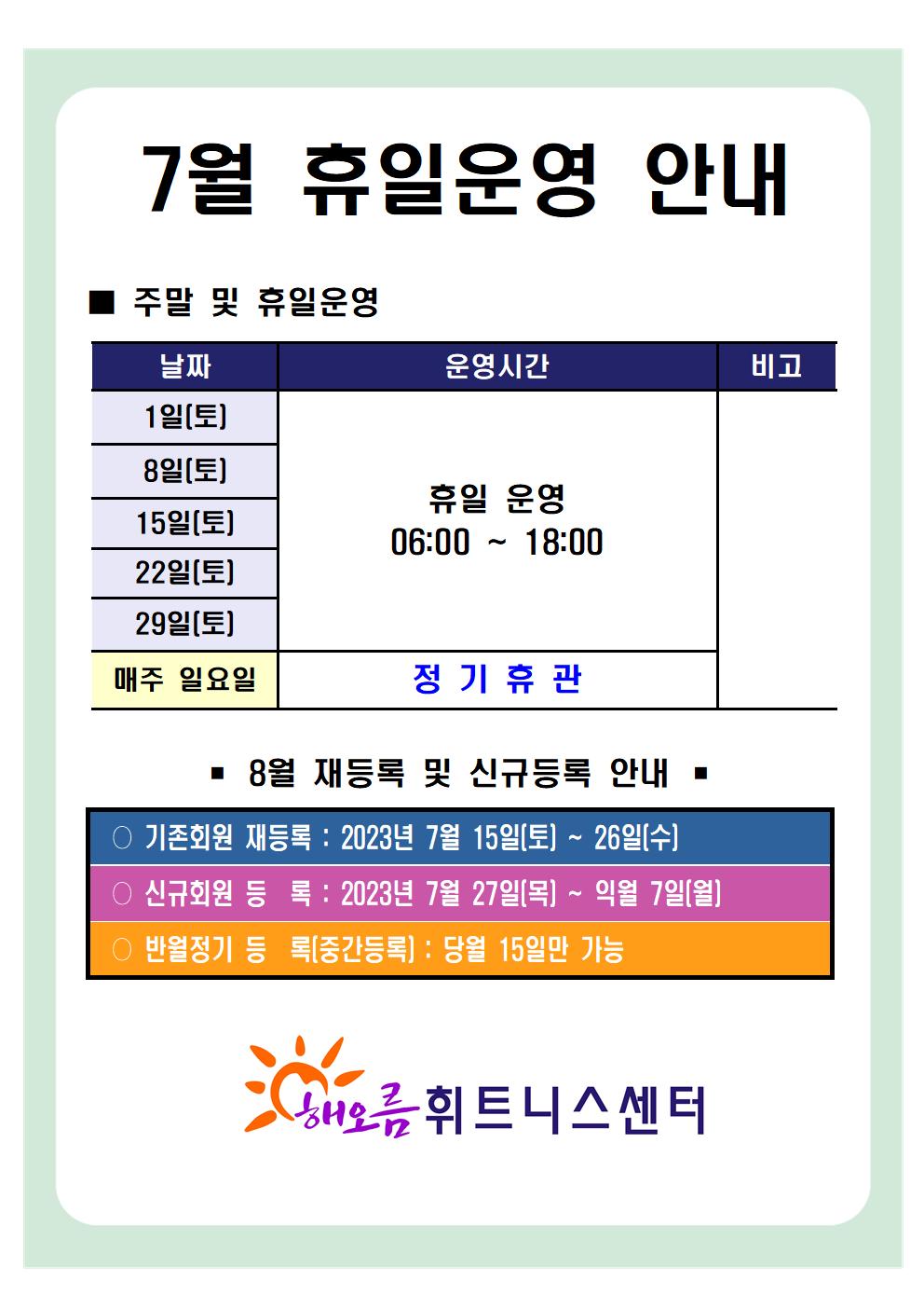   '7월 휴일운영 안내'
■ 주말 및 휴일운영 
날짜 | 운영시간 | 비고
1일(토), 8일(토), 15일(토), 22일(토), 29일(토)| 휴일 운영 06:00-18:00 | -
매주일요일 | 정기휴관 | -

■ 8월 재등록 및 신규등록 안내 
○ 기존회원 재등록 : 2023년 7월 15일(토) ~ 26일(수)
○ 신규회원 등록: 2023년 7월 27일(목) ~ 익월 7일(월)
○ 반월정기 등록(중간등록) : 당월 15일만 가능

해오름 휘트니스센터