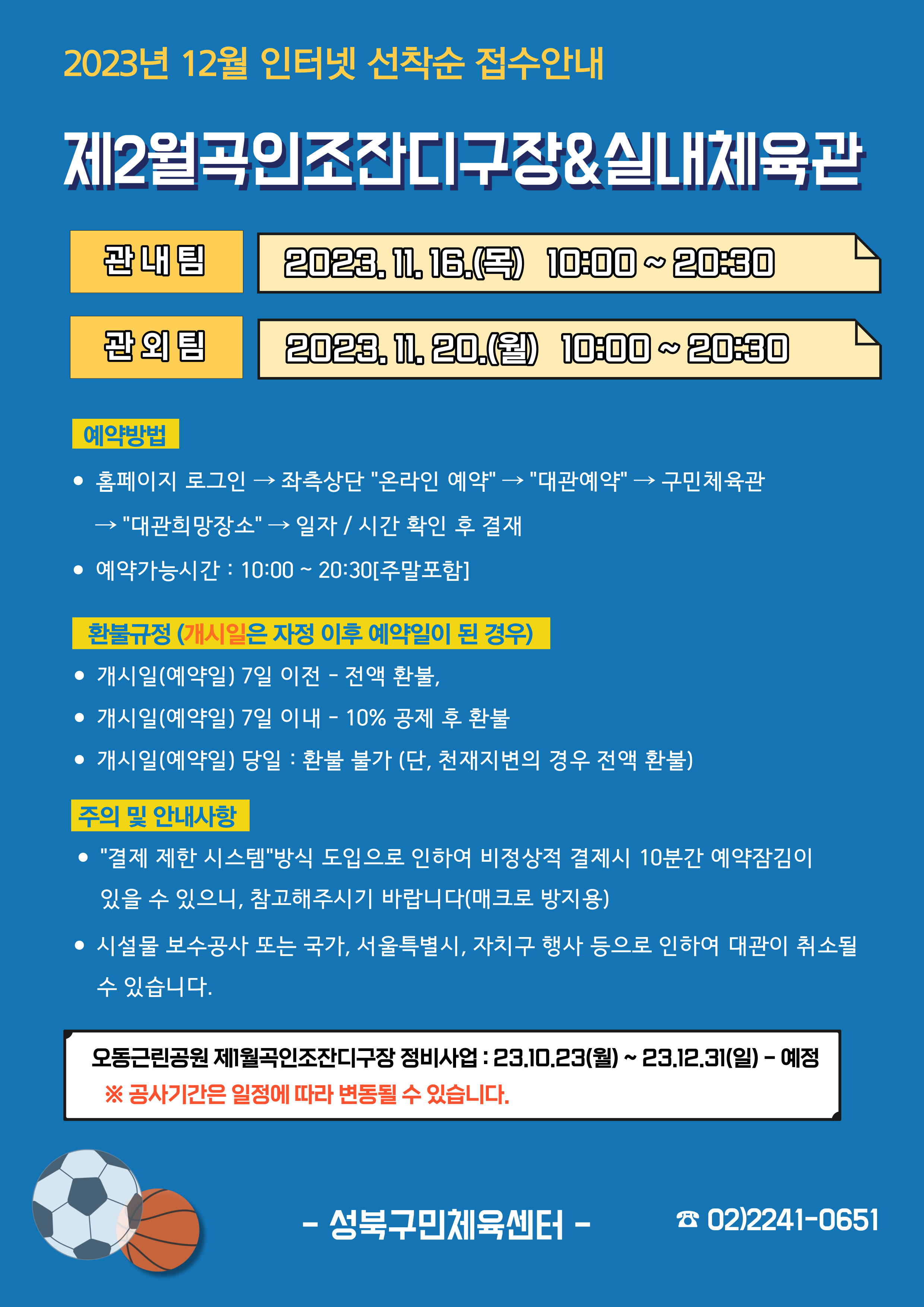   2023년 12월 인터넷 선착순 접수안내
제2월곡인조잔디구장&실내체육관
관내팀 : 2023. 11. 16.(목) 10:00~20:30
관외팀 : 2023. 11. 20.(월) 10:00~20:30

예약방법
• 홈페이지 로그인 (다음단계) 좌측상단(페이지 로딩 후 처음 부분) '온라인 예약' (다음단계) '대관예약' (다음단계)  구민체육관 (다음단계) '대관희망장소' (다음단계) 일자/시간 확인 후 결재
• 예약가능시간: 10:00 ~ 20:30[주말포함]

환불규정 (개시일은 자정이후 예약일이 된 경우)
• 개시일(예약일) 7일 이전 : 전액 환불 
• 개시일(예약일) 7일 이내 : 10% 공제 후 환불 
• 개시일(예약일) 당일 : 환불 불가 (단, 천재지변의 경우 전액 환불)

주의 및 안내사항
• '결제 제한 시스템'방식 도입으로 인하여 비정상적 결제시 10분간 예약잠김이 있을 수 있으니, 참고해 주시기 바랍니다(매크로 방지용)
• 시설물 보수공사 또는 국가, 서울특별시, 자치구 행사 등으로 인하여 대관이 취소될 수 있습니다. 

오동근린공원 제1월곡인조잔디구장 정비사업 : 23.10.23(월) ~ 23.12.31(일) - 예정
※공사기간은 일정에 따라 변동될 수 있습니다.

-성북구민체육센터-
 02)2241-0651