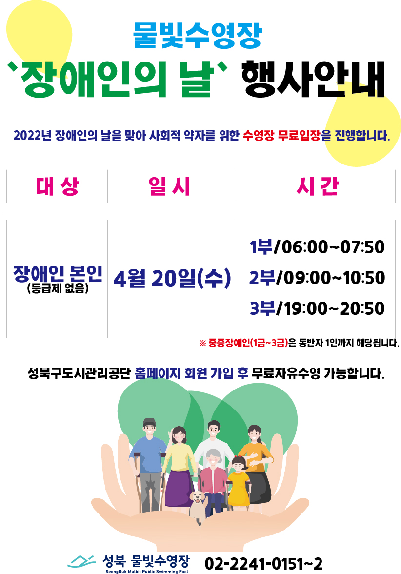 물빛수영장
“장애인의 날” 행사안내
2022년 장애인의 날을 맞아 사회적 약자를 위한 수영장 무료입장을 진행합니다.
대상 : 장애인 본인(등급제 없음)
일시 : 4월 20일(수)
시간 :
1부/06:00-07:50
2부/09:00~10:50
3부/19:00-20:50
※중증장애인(1~3급)은 동반자 1인까지 해당됩니다.
성북구도시관리공단 홈페이지 회원 가입 후 무료자유수영 가능합니다.
성북 물빛수영장 02-2241-0151~2