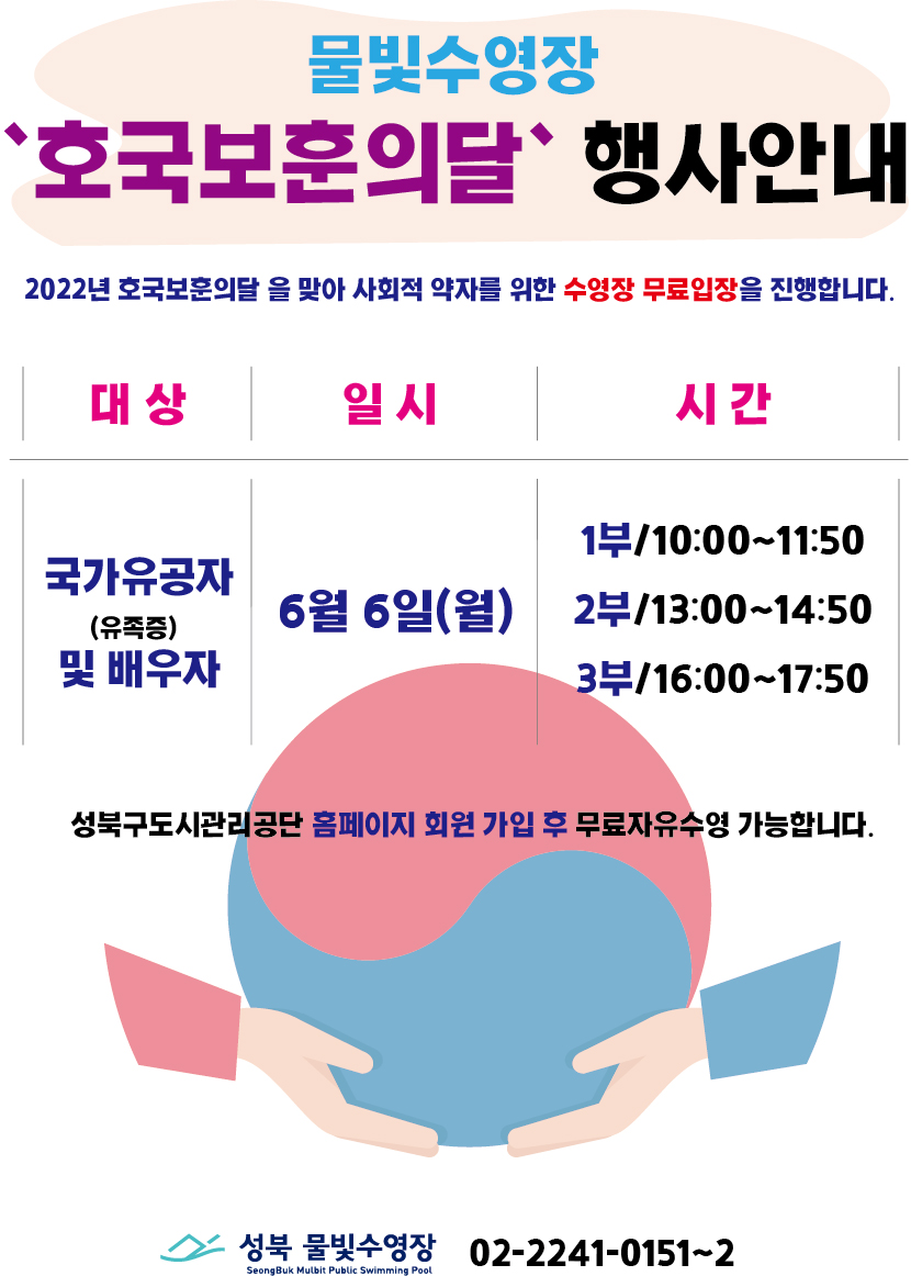 
물빛수영장
“호국보훈의달” 행사안내
2022년 호국보훈의달을 맞아 사회적 약자를 위한 수영장 무료입장을 진행합니다.
대상 : 국가유공자(유족증) 및 배우자
시간 : 6월 6일(월)
1부/10:00~11:50
2부/13:00-14:50
3부/16:00~17:50
성북구도시관리공단 홈페이지 회원 가입 후 무료자유수영 가능합니다.
성북 물빛수영장 02-2241-0151~2