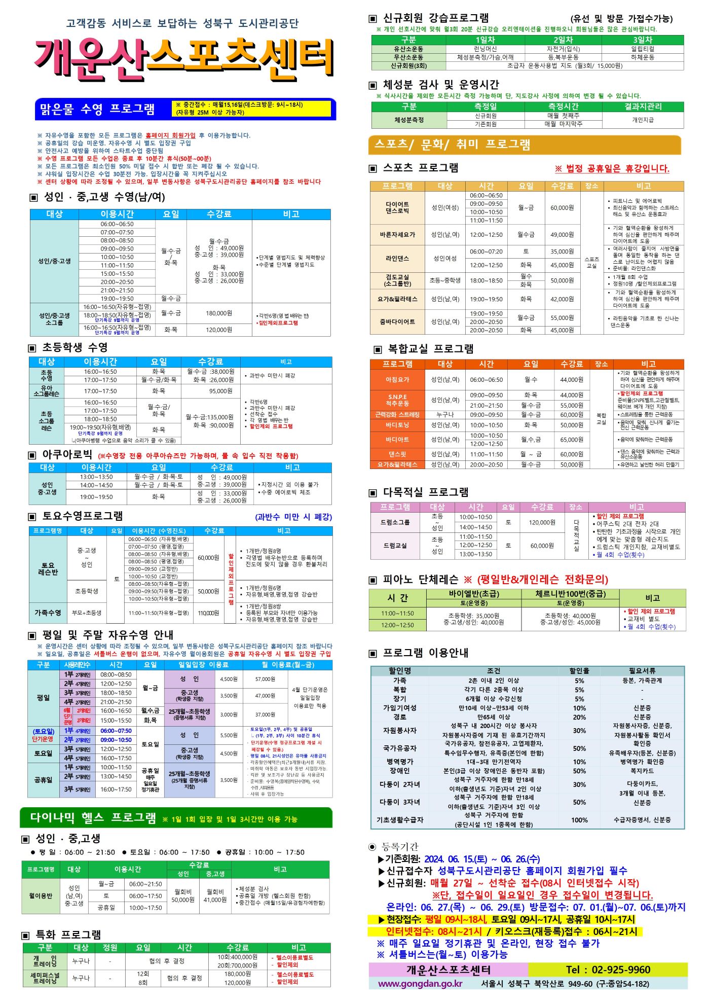 고객감동 서비스로 보답하는 성북구 도시관리공단
개운산스포츠 센터

맑은물 수영 프로그램
※ 중간접수 : 매월15일,16일 (데스크방문: 9시~18시) (자유형 25M 이상 가능자) 

※ 자유수영을 포함한 모든 프로그램은 홈페이지 회원가입 후 이용가능합니다.
※ 공휴일의 강습 미운영 / 공휴일 자유수영 시 별도 입장권 구입 
※ 안전사고 예방을 위하여 스타트수업 중단됨
※ 수영 프로그램 모든 수업은 종료 후 10분간 휴식(50분 ~ 00분)
※ 모든 프로그램은 최소인원 50% 미달 접수 시 합반 또는 폐강 될 수 있습니다. 
※ 샤워실 입장시간은 수업 30분전 가능. 입장시간을 꼭 지켜주십시오
※ 센터 상황에 따라 조정될 수 있으며, 일부 변동사항은 성북구도시관리공단 홈페이지를 참조 바랍니다

▣ 성 인 · 중,고생 수영(남/여)
대상 | 이용시간 | 요일 | 수강료 | 비고
성 인/중·고생 | 06:00~06:50 | 월·수·금/화·목 | 월·수·금-성 인 : 49,000원,중·고생 : 39,000원 화·목-성 인 : 33,000원,중·고생 : 26,000원 | 단계별 영법지도 및 체력 향상, 수준별 단계별 영법지도 
성 인/중·고생 | 07:00~07:50 | 월·수·금/화·목 | 월·수·금-성 인 : 49,000원,중·고생 : 39,000원 화·목-성 인 : 33,000원,중·고생 : 26,000원 | 단계별 영법지도 및 체력 향상, 수준별 단계별 영법지도 
성 인/중·고생 | 08:00~08:50 | 월·수·금/화·목 | 월·수·금-성 인 : 49,000원,중·고생 : 39,000원 화·목-성 인 : 33,000원,중·고생 : 26,000원 | 단계별 영법지도 및 체력 향상, 수준별 단계별 영법지도 
성 인/중·고생 | 09:00~09:50 | 월·수·금/화·목 | 월·수·금-성 인 : 49,000원,중·고생 : 39,000원 화·목-성 인 : 33,000원,중·고생 : 26,000원 | 단계별 영법지도 및 체력 향상, 수준별 단계별 영법지도 
성 인/중·고생 | 10:00~10:50 | 월·수·금/화·목 | 월·수·금-성 인 : 49,000원,중·고생 : 39,000원 화·목-성 인 : 33,000원,중·고생 : 26,000원 | 단계별 영법지도 및 체력 향상, 수준별 단계별 영법지도 
성 인/중·고생 | 11:00~11:50 | 월·수·금/화·목 | 월·수·금-성 인 : 49,000원,중·고생 : 39,000원 화·목-성 인 : 33,000원,중·고생 : 26,000원 | 단계별 영법지도 및 체력 향상, 수준별 단계별 영법지도 
성 인/중·고생 | 15:00~15:50 | 월·수·금/화·목 | 월·수·금-성 인 : 49,000원,중·고생 : 39,000원 화·목-성 인 : 33,000원,중·고생 : 26,000원 | 단계별 영법지도 및 체력 향상, 수준별 단계별 영법지도 
성 인/중·고생 | 20:00~20:50 | 월·수·금/화·목 | 월·수·금-성 인 : 49,000원,중·고생 : 39,000원 화·목-성 인 : 33,000원,중·고생 : 26,000원 | 단계별 영법지도 및 체력 향상, 수준별 단계별 영법지도 
성 인/중·고생 | 21:00~21:50 | 월·수·금/화·목 | 월·수·금-성 인 : 49,000원,중·고생 : 39,000원 화·목-성 인 : 33,000원,중·고생 : 26,000원 | 단계별 영법지도 및 체력 향상, 수준별 단계별 영법지도 
성 인/중·고생 | 19:00~19:50 | 월·수·금 | 월·수·금-성 인 : 49,000원,중·고생 : 39,000원 | 단계별 영법지도 및 체력 향상, 수준별 단계별 영법지도 
성 인/중·고생 소그룹 | 16:00~16:50(자유형~접영) | 월·수·금 | 180,000원 | 각반6명(영 배우는 반), 할인 제외 프로그램
성 인/중·고생 소그룹 | 18:00~18:50(자유형~접영) - 단기특강 9월까지 운영 | 월·수·금 | 180,000원 | 각반6명(영 배우는 반), 할인 제외 프로그램
성 인/중·고생 소그룹 | 16:00~16:50(자유형~접영) - 단기특강 9월까지 운영 | 화·목 | 120,000원 | 각반6명(영 배우는 반), 할인 제외 프로그램


▣ 초등학생 수영
대상 | 이용시간 | 요일 | 수강료 | 비고
초등수영 | 16:00~16:50 | 화,목 | 화·목 : 26,000원 | 과반수 미만시 폐강
초등수영 | 17:00~17:50 | 월,수,금/화,목 | 월·수·금 : 38,000원,화·목 : 26,000원 | 과반수 미만시 폐강
유아 소그룹 레슨 | 17:00~17:50 | 화,목 | 95,000원 | 각반 6명,과반수 미만시 폐강,선착순 접수,각 영법 배우는반, 할인제외 프로그램
초등 소그룹 레슨 | 16:00~16:50 | 월,수,금/화,목  | 월·수·금 : 135,000원, 화·목 : 90,000원 | 각반 6명,과반수 미만시 폐강,선착순 접수,각 영법 배우는반, 할인제외 프로그램
초등 소그룹 레슨 | 17:00~17:50 | 월,수,금/화,목  | 월·수·금 : 135,000원, 화·목 : 90,000원 | 각반 6명,과반수 미만시 폐강,선착순 접수,각 영법 배우는반, 할인제외 프로그램
초등 소그룹 레슨 | 18:00~18:50 | 월,수,금/화,목  | 월·수·금 : 135,000원, 화·목 : 90,000원 | 각반 6명,과반수 미만시 폐강,선착순 접수,각 영법 배우는반, 할인제외 프로그램
초등 소그룹 레슨 | 19:00~19:50(자유형,배영) - 단기특강 9월까지 운영, 아쿠아병행 수업으로 음악소리가 클수 있음 | 화,목  | 월·수·금 : 135,000원, 화·목 : 90,000원 | 각반 6명,과반수 미만시 폐강,선착순 접수,각 영법 배우는반, 할인제외 프로그램
  
  
▣ 아쿠아로빅 (※수영장 전용 아쿠아슈즈만 가능하며, 물 속 입수 직전 착용함)
대상 | 이용시간 | 요일 | 수강료 | 비고
성 인/중·고생 | 13:00~13:50 | 월·수·금 / 화·목·토 | 성 인 : 49,000원,중·고생 : 39,000원 | 지정시간 외 이용불가,수중 에어로빅 체조
성 인/중·고생 | 14:00~14:50 | 월·수·금 / 화·목·토 | 성 인 : 49,000원,중·고생 : 39,000원 | 지정시간 외 이용불가,수중 에어로빅 체조
성 인/중·고생 | 19:00~19:50 | 화·목 | 성 인: 33,000원,중·고생: 26,000원 | 지정시간 외 이용불가,수중 에어로빅 체조
  

▣ 토요수영프로그램 (과반수 미만 시 폐강)
프로그램명 | 대상 | 요일 | 이용시간(수영진도) | 수강료 | 비고
토요 레슨반 | 중·고생~ 성 인 | 토 | 06:00~06:50(자유형, 배영) | 60,000원 (할인 제외 프로그램) | 1개반/정원8명,각영법 배우는반으로 등록하며 진도에 맞지 않을 경우 환불처리
토요 레슨반 | 중·고생~ 성 인 | 토 | 07:00~07:50(평영, 접영) | 60,000원 (할인 제외 프로그램) | 1개반/정원8명,각영법 배우는반으로 등록하며 진도에 맞지 않을 경우 환불처리
토요 레슨반 | 중·고생~ 성 인 | 토 | 08:00~08:50(자유형, 배영) | 60,000원 (할인 제외 프로그램) | 1개반/정원8명,각영법 배우는반으로 등록하며 진도에 맞지 않을 경우 환불처리
토요 레슨반 | 중·고생~ 성 인 | 토 | 08:00~08:50(평영, 접영) | 60,000원 (할인 제외 프로그램) | 1개반/정원8명,각영법 배우는반으로 등록하며 진도에 맞지 않을 경우 환불처리
토요 레슨반 | 중·고생~ 성 인 | 토 | 09:00~09:50(교정반) | 60,000원 (할인 제외 프로그램) | 1개반/정원8명,각영법 배우는반으로 등록하며 진도에 맞지 않을 경우 환불처리
토요 레슨반 | 중·고생~ 성 인 | 토 | 10:00~10:50(교정반) | 60,000원 (할인 제외 프로그램) | 1개반/정원8명,각영법 배우는반으로 등록하며 진도에 맞지 않을 경우 환불처리
토요 레슨반 | 초등학생 | 토 | 08:00~08:50(자유형~접영) | 50,000원 (할인 제외 프로그램) | 1개반/정원6명,자유형,배영,평영,접영 강습반
토요 레슨반 | 초등학생 | 토 | 09:00~09:50(자유형~접영) | 50,000원 (할인 제외 프로그램) | 1개반/정원6명,자유형,배영,평영,접영 강습반
토요 레슨반 | 초등학생 | 토 | 10:00~10:50(자유형~접영) | 50,000원 (할인 제외 프로그램) | 1개반/정원6명,자유형,배영,평영,접영 강습반
가족수영 | 부모 + 초등생 | 토 | 11:00~11:50(자유형~접영) | 110,000원 (할인 제외 프로그램) | 1개반/정원8쌍,등록된 부모와 자녀만 이용가능,자유형,배영,평영,접영 강습반

  
▣ 평일 및 주말 자유수영 안내
※ 운영시간은 센터 상황에 따라 조정될 수 있으며, 일부 변동사항은 성북구도시관리공단 홈페이지 참조 바랍니다
※ 일요일, 공휴일은 셔틀버스 운행이 없으며, 자유수영 월이용회원은 공휴일 자유수영 시 별도 입장권 구입
구분 |사용레인수| 시간 | 요일 | 일일입장 이용료 | 월 이용료(월~금)
평일 |1부 2개레인| 08:00~08:50 | 월~금 | 성 인:4,500원,중·고생(학생증 지참):3,500원,25개월~초등학생(증명서류 지참):3,000원 | 성 인:57,000원,중·고생(학생증 지참):47,000원,25개월~초등학생(증명서류 지참):37,000원 (4월 단기운영은 일일입장 이용료만 적용)
평일 |2부 4개레인| 12:00~12:50 | 월~금 | 성 인:4,500원,중·고생(학생증 지참):3,500원,25개월~초등학생(증명서류 지참):3,000원 | 성 인:57,000원,중·고생(학생증 지참):47,000원,25개월~초등학생(증명서류 지참):37,000원 (4월 단기운영은 일일입장 이용료만 적용)
평일 |3부 3개레인| 18:00~18:50 | 월~금 | 성 인:4,500원,중·고생(학생증 지참):3,500원,25개월~초등학생(증명서류 지참):3,000원 | 성 인:57,000원,중·고생(학생증 지참):47,000원,25개월~초등학생(증명서류 지참):37,000원 (4월 단기운영은 일일입장 이용료만 적용)
평일 |4부 2개레인| 21:00~21:50 | 월~금 | 성 인:4,500원,중·고생(학생증 지참):3,500원,25개월~초등학생(증명서류 지참):3,000원 | 성 인:57,000원,중·고생(학생증 지참):47,000원,25개월~초등학생(증명서류 지참):37,000원 (4월 단기운영은 일일입장 이용료만 적용)
평일 |6월 단기운영 2개레인| 16:00~16:50 | 월,수,금 | 성 인:4,500원,중·고생(학생증 지참):3,500원,25개월~초등학생(증명서류 지참):3,000원 | 성 인:57,000원,중·고생(학생증 지참):47,000원,25개월~초등학생(증명서류 지참):37,000원 (4월 단기운영은 일일입장 이용료만 적용)
평일 |6월 단기운영 2개레인| 15:00~15:50 | 화,목 | 성 인:4,500원,중·고생(학생증 지참):3,500원,25개월~초등학생(증명서류 지참):3,000원 | 성 인:57,000원,중·고생(학생증 지참):47,000원,25개월~초등학생(증명서류 지참):37,000원 (4월 단기운영은 일일입장 이용료만 적용)
토요일(단기운영) |1부 4개레인| 06:00~07:50 | 토요일 | 성 인:5,500원,중·고생(학생증 지참):4,500원,25개월~초등학생(증명서류 지참):3,500원 |·토요일(1부, 2부, 4부) 및 공휴일(1부, 2부, 3부) 사이 10분간 휴식 ·단기운영(수영 정규 프로그램 개설 시 폐강될 수 있음) ·평일08시~21시 성인은 유아풀 사용금지 · 각종할인혜택은등본(최근3개월이내)서류지참,· 미취학 아동은 보호자 동반 시 입장가능함.,· 킥판 및 보조 기구 장난감등 사용금지,· 준비물:수영복(몸에 밀착된 수영복),수모, 수경 샤워용품,· 샤워 후 입장가능
토요일(단기운영) |2부 2개레인| 09:00~10:50 | 토요일 | 성 인:5,500원,중·고생(학생증 지참):4,500원,25개월~초등학생(증명서류 지참):3,500원 |·토요일(1부, 2부, 4부) 및 공휴일(1부, 2부, 3부) 사이 10분간 휴식 ·단기운영(수영 정규 프로그램 개설 시 폐강될 수 있음) ·평일08시~21시 성인은 유아풀 사용금지 · 각종할인혜택은등본(최근3개월이내)서류지참,· 미취학 아동은 보호자 동반 시 입장가능함.,· 킥판 및 보조 기구 장난감등 사용금지,· 준비물:수영복(몸에 밀착된 수영복),수모, 수경 샤워용품,· 샤워 후 입장가능
토요일 |3부 5개레인| 12:00~12:50 | 토요일 | 성 인:5,500원,중·고생(학생증 지참):4,500원,25개월~초등학생(증명서류 지참):3,500원 | ·토요일(1부, 2부, 4부) 및 공휴일(1부, 2부, 3부) 사이 10분간 휴식 ·단기운영(수영 정규 프로그램 개설 시 폐강될 수 있음) ·평일08시~21시 성인은 유아풀 사용금지 · 각종할인혜택은등본(최근3개월이내)서류지참,· 미취학 아동은 보호자 동반 시 입장가능함.,· 킥판 및 보조 기구 장난감등 사용금지,· 준비물:수영복(몸에 밀착된 수영복),수모, 수경 샤워용품,· 샤워 후 입장가능
토요일 |4부 5개레인| 16:00~17:50 | 토요일 | 성 인:5,500원,중·고생(학생증 지참):4,500원,25개월~초등학생(증명서류 지참):3,500원 | ·토요일(1부, 2부, 4부) 및 공휴일(1부, 2부, 3부) 사이 10분간 휴식 ·단기운영(수영 정규 프로그램 개설 시 폐강될 수 있음) ·평일08시~21시 성인은 유아풀 사용금지 · 각종할인혜택은등본(최근3개월이내)서류지참,· 미취학 아동은 보호자 동반 시 입장가능함.,· 킥판 및 보조 기구 장난감등 사용금지,· 준비물:수영복(몸에 밀착된 수영복),수모, 수경 샤워용품,· 샤워 후 입장가능
공휴일 |1부 5개레인| 10:00~11:50 | 공휴일(매주 일요일 정기휴관) | 성 인:5,500원,중·고생(학생증 지참):4,500원,25개월~초등학생(증명서류 지참):3,500원 | ·토요일(1부, 2부, 4부) 및 공휴일(1부, 2부, 3부) 사이 10분간 휴식 ·단기운영(수영 정규 프로그램 개설 시 폐강될 수 있음) ·평일08시~21시 성인은 유아풀 사용금지 · 각종할인혜택은등본(최근3개월이내)서류지참,· 미취학 아동은 보호자 동반 시 입장가능함.,· 킥판 및 보조 기구 장난감등 사용금지,· 준비물:수영복(몸에 밀착된 수영복),수모, 수경 샤워용품,· 샤워 후 입장가능
공휴일 |2부 5개레인| 13:00~14:50 | 공휴일(매주 일요일 정기휴관) | 성 인:5,500원,중·고생(학생증 지참):4,500원,25개월~초등학생(증명서류 지참):3,500원 | ·토요일(1부, 2부, 4부) 및 공휴일(1부, 2부, 3부) 사이 10분간 휴식 ·단기운영(수영 정규 프로그램 개설 시 폐강될 수 있음) ·평일08시~21시 성인은 유아풀 사용금지 · 각종할인혜택은등본(최근3개월이내)서류지참,· 미취학 아동은 보호자 동반 시 입장가능함.,· 킥판 및 보조 기구 장난감등 사용금지,· 준비물:수영복(몸에 밀착된 수영복),수모, 수경 샤워용품,· 샤워 후 입장가능
공휴일 |3부 5개레인| 16:00~17:50 | 공휴일(매주 일요일 정기휴관) | 성 인:5,500원,중·고생(학생증 지참):4,500원,25개월~초등학생(증명서류 지참):3,500원 | ·토요일(1부, 2부, 4부) 및 공휴일(1부, 2부, 3부) 사이 10분간 휴식 ·단기운영(수영 정규 프로그램 개설 시 폐강될 수 있음) ·평일08시~21시 성인은 유아풀 사용금지 · 각종할인혜택은등본(최근3개월이내)서류지참,· 미취학 아동은 보호자 동반 시 입장가능함.,· 킥판 및 보조 기구 장난감등 사용금지,· 준비물:수영복(몸에 밀착된 수영복),수모, 수경 샤워용품,· 샤워 후 입장가능
  

다이나믹 헬스 프로그램 ※일 1회 입장 및 1일 3시간만 이용 가능
▣ 성 인 · 중,고생 
 평 일 : 06:00 ~ 21:50  토요일 : 06:00 ~ 17:50  공휴일 : 10:00 ~ 17:50 
프로그램명 | 대상 | 이용시간 | 수강료(성 인) | 수강료(중,고생) | 비고
월이용반 | 성 인(남,여)/중·고생 | 월~금 | 06:00~21:50 | 월회비:50,000원 | 월회비:41,000원 | ● 체성분 검사 , ● 공휴일 개방 (헬스회원 한함) , ● 중간접수 (매월15일/유경험자에한함)
월이용반 | 성 인(남,여)/중·고생 | 토 | 06:00~17:50 | 월회비:50,000원 | 월회비:41,000원 | ● 체성분 검사 , ● 공휴일 개방 (헬스회원 한함) , ● 중간접수 (매월15일/유경험자에한함)
월이용반 | 성 인(남,여)/중·고생 | 공휴일 | 10:00~17:50 | 월회비:50,000원 | 월회비:41,000원 | ● 체성분 검사 , ● 공휴일 개방 (헬스회원 한함) , ● 중간접수 (매월15일/유경험자에한함)

  
▣ 특화 프로그램
구분 | 대상 | 정원 | 요일  | 시간 | 수강료 | 비고
개인 트레이닝 | 누구나 | - | 협의 후 결정 | 협의 후 결정 | 10회:400,000원 / 20회:700,000원 | - 헬스이용료별도,- 할인제외
세미퍼스널트레이닝 | 누구나 | - | 12회 / 8회 | 협의 후 결정 | 180,000원 / 120,000원 | - 헬스이용료별도,- 할인제외

  
▣ 신규회원 강습프로그램 (유선 및 방문 가접수가능)
※ 개인 선호시간에 맞춰 월3회 20분 신규강습 오리엔테이션을 진행하오니 회원님들은 많은 관심바랍니다.
구분 | 1일차 | 2일차 | 3일차 
유산소운동 | 런닝머신 | 자전거(입식) | 일립티컬
무산소운동 | 체성분 측정 / 가슴,어깨 | 등, 복부운동 | 하체운동
신규회원(3회) |초급자 운동사용법 지도 (월3회/ 15,000원)
  
  
▣ 체성분 검사 및 운영시간
※ 식사시간을 제외한 모든시간 측정 가능하며 단, 지도강사 사정에 의하여 변경 될 수 있습니다. 
구분 | 측정일 | 측정시간 | 결과지관리
체성분측정 | 신규회원 | 매월 첫째주 | 개인지급
체성분측정 | 기존회원 | 매월 마지막주 | 개인지급



스포츠/문화/취미 프로그램 
▣ 스포츠 프로그램 ※ 법정 공휴일은 휴강입니다.
프로그램 | 대상 | 시간 | 요일 | 수강료 | 장소 | 비고
다이어트 댄스로빅 | 성 인(여성) | 06:00~06:50, 09:00~09:50, 10:00~10:50, 11:00~11:50 | 월~금 | 60,000원 | 스포츠교실 | ● 피트니스 및 에어로빅  ● 최신음악과 함께하는 스트레스 해소 및 유산소 운동효과
바른자세요가 | 성 인(남,여) | 12:00~12:50 | 월·수·금 | 49,000원 | 스포츠교실 | ● 기와 혈액순환을 왕성하게 하여 심신을 편안하게 해주며 다이어트에 도움
라인댄스 | 성 인(여성) | 06:00~07:20 | 토 | 35,000원 | 스포츠교실 | ● 여러사람이 줄지어 사방면을 돌며 동일한 동작을 하는 댄스로 난이도는 어렵지 않음 ● 준비물 : 라인댄스화
라인댄스 | 성 인(여성) | 12:00~12:50 | 화·목 | 45,000원 | 스포츠교실 | ● 여러사람이 줄지어 사방면을 돌며 동일한 동작을 하는 댄스로 난이도는 어렵지 않음 ● 준비물 : 라인댄스화
검도교실(소그룹반) | 초등~중학생 | 18:00~18:50 | 월·수 / 화·목 | 50,000원 | 스포츠교실 | ● 1개월 8회 수업  ● 정원10명 / 할인제외프로그램
요가&필라테스 | 성 인(남,여) | 19:00~19:50 | 화·목 | 42,000원 | 스포츠교실 | ● 기와 혈액순환을 왕성하게 하여 심신을 편안하게 해주며 다이어트에 도움
줌바다이어트 | 성인(남,여) | 19:00~19:50, 20:00~20:50 | 월·수·금 | 55,000원 | 스포츠교실 | ● 라틴음악을 기초로 한 신나는 댄스운동
줌바다이어트 | 성인(남,여) | 20:00~20:50 | 화·목 | 45,000원 | 스포츠교실 | ● 라틴음악을 기초로 한 신나는 댄스운동


  
▣ 복합교실 프로그램
프로그램 | 대상 | 시간 | 요일 | 수강료 | 장소 | 비고
아침요가 | 성 인(남,여) | 06:00~06:50 | 월·수 | 44,000원 | 복합교실 | 기와 혈액순환을 왕성하게 하여 심신을 편안하게 해주며 다이어트에 도움
S.N.P.E 척추운동 | 성 인(남,여) | 09:00~09:50 | 화·목 | 44,000원 | 복합교실 | 할인제외 프로그램, 준비물(SNPE벨트, 고관절벨트, 웨이브 배개 개인 지참)
S.N.P.E 척추운동 | 성 인(남,여) | 21:00~21:50 | 월·수·금 | 55,000원 | 복합교실 | 할인제외 프로그램, 준비물(SNPE벨트, 고관절벨트, 웨이브 배개 개인 지참)
근력강화 스트레칭 | 누구나 | 09:00~09:50 | 월·수·금 | 60,000원 | 복합교실 | 스트레칭을 통한 근력운동
바디토닝 | 성 인(남,여) | 10:00~10:50 | 화·목 | 50,000원 | 복합교실 | 음악에 맞춰하는 신나게 즐기는 전신 근력운동
바디아트 | 성 인(남,여) | 10:00~10:50 | 월·수·금 | 65,000원 | 복합교실 | 음악에 맞춰하는 근력운동
바디아트 | 성 인(남,여) | 12:00~12:50 | 월·수·금 | 65,000원 | 복합교실 | 음악에 맞춰하는 근력운동
댄스핏 | 성 인(남,여) | 11:00~11:50 | 월~금 | 60,000원 | 복합교실 | 댄스 음악에 맞춰하는 근력과 유산소운동
요가&필라테스 | 성 인(남,여) | 20:00~20:50 | 월·수·금 | 50,000원 | 복합교실 | 유연하고 날씬한 허리 만들기



▣ 다목적실 프로그램 
프로그램 | 대상 | 시간 | 요일 | 수강료 | 장소 | 비고
드럼소그룹 | 초등~성인 | 10:00~10:50 | 토 | 120,000원 | 다목적 교실 | ● 할인 제외 프로그램 , ● 어쿠스틱 2대 전자 2대  , ● 탄탄한 기초과정을 시작으로 개인에게 맞는 맞춤형 레슨지도 , ● 드럼스틱 개인지참, 교재비별도 , ● 월 4회 수업(횟수)
드럼소그룹 | 초등~성인 | 14:00~14:50 | 토 | 120,000원 | 다목적 교실 | ● 할인 제외 프로그램 , ● 어쿠스틱 2대 전자 2대  , ● 탄탄한 기초과정을 시작으로 개인에게 맞는 맞춤형 레슨지도 , ● 드럼스틱 개인지참, 교재비별도 , ● 월 4회 수업(횟수)
드럼교실 | 초등~성인 | 11:00~11:50 | 토 | 60,000원 | 다목적 교실 | ● 할인 제외 프로그램 , ● 어쿠스틱 2대 전자 2대  , ● 탄탄한 기초과정을 시작으로 개인에게 맞는 맞춤형 레슨지도 , ● 드럼스틱 개인지참, 교재비별도 , ● 월 4회 수업(횟수)
드럼교실 | 초등~성인 | 12:00~12:50 | 토 | 60,000원 | 다목적 교실 | ● 할인 제외 프로그램 , ● 어쿠스틱 2대 전자 2대  , ● 탄탄한 기초과정을 시작으로 개인에게 맞는 맞춤형 레슨지도 , ● 드럼스틱 개인지참, 교재비별도 , ● 월 4회 수업(횟수)
드럼교실 | 초등~성인 | 13:00~13:50 | 토 | 60,000원 | 다목적 교실 | ● 할인 제외 프로그램 , ● 어쿠스틱 2대 전자 2대  , ● 탄탄한 기초과정을 시작으로 개인에게 맞는 맞춤형 레슨지도 , ● 드럼스틱 개인지참, 교재비별도 , ● 월 4회 수업(횟수)

  

▣ 피아노 단체레슨 ※ (평일반&개인레슨 전화문의)
시 간  | 바이엘반(초급)토(운영중) | 체르니반100번(중급)토(운영중) | 비고
11:00~11:50 |초등학생:35,000원, 중고생/성 인:40,000원 |초등학생:40,000원,중고생/성 인:45,000원 | ● 할인 제외 프로그램, ● 교재비 별도, ● 월 4회 수업(횟수)
12:00~12:50 |초등학생:35,000원, 중고생/성 인:40,000원 |초등학생:40,000원,중고생/성 인:45,000원 | ● 할인 제외 프로그램, ● 교재비 별도, ● 월 4회 수업(횟수)



▣ 프로그램 이용안내 
할인명 | 조건 | 할인율 | 필요서류
가족 | 2촌 이내 2인 이상 | 5% | 등본, 가족관계
복합 | 각기 다른 2종목 이상 | 5% | -
장기 | 6개월 이상 수강신청 | 5% | -
가임기여성 | 만10세 이상~만53세 이하 | 10% | 신분증
경로 | 만65세 이상 | 20% | 신분증
자원봉사자 | 성북구 내 200시간 이상 봉사자 자원봉사자증에 기재 된 유효기간까지 | 30% | 자원봉사자증, 신분증, 자원봉사활동 확인서
국가유공자 | 국가유공자, 참전유공자, 고엽제환자, 특수임무수행자, 유족증(본인에 한함) | 50% | 확인증,유족배우자(등본, 신분증)
병역명가 | 1대~3대 만기전역자 | 10% | 병역명가 확인증
장애인 | 본인(3급 이상 장애인은 동반자 포함) | 50% | 복지카드
다둥이 2자녀 | 성북구 거주자에 한함 만 18세 이하(출생년도 기준)자녀 2인 이상 | 30% | 다둥이카드, 3개월 이내 등본, 신분증
다둥이 3자녀 | 성북구 거주자에 한함 만 18세 이하(출생년도 기준)자녀 3인 이상 | 50% | 다둥이카드, 3개월 이내 등본, 신분증
기초생활수급자 | 성북구 거주자에 한함(공단시설 1인 1종목에 한함) | 100% | 수급자증명서, 신분증

◉ 등록기간
  ▶기존회원: 2024. 6.15(토)~26일(수) 
  ▶신규 접수자 성북구도시관리공단 홈페이지 회원가입 필수
  ▶신규회원: 매월 27일 ~ 선착순 접수 (08시 인터넷접수 시작)
     ※단, 접수일이 일요일인 경우 접수일이 변경됩니다.
    온라인:6.27(목) ~ 6.29(토) 방문접수 : 7.1(월)~7.6(토)까지
  ▶현장접수 : 평일 09시~18시, 토요일09시~17시, 공휴일10시~17시 , 인터넷접수 08시~21시/키오스크(재등록)접수 : 06시~21시
  ※매주 일요일 정기휴관 및 온라인, 현장 접수 불가
  ※셔틀버스는 (월~토) 이용가능

개운산스포츠센터(Tel : 02-925-9960)
www.gongdan.go.kr 서울시 성북구 북악산로 949-61(구:종암54-182)