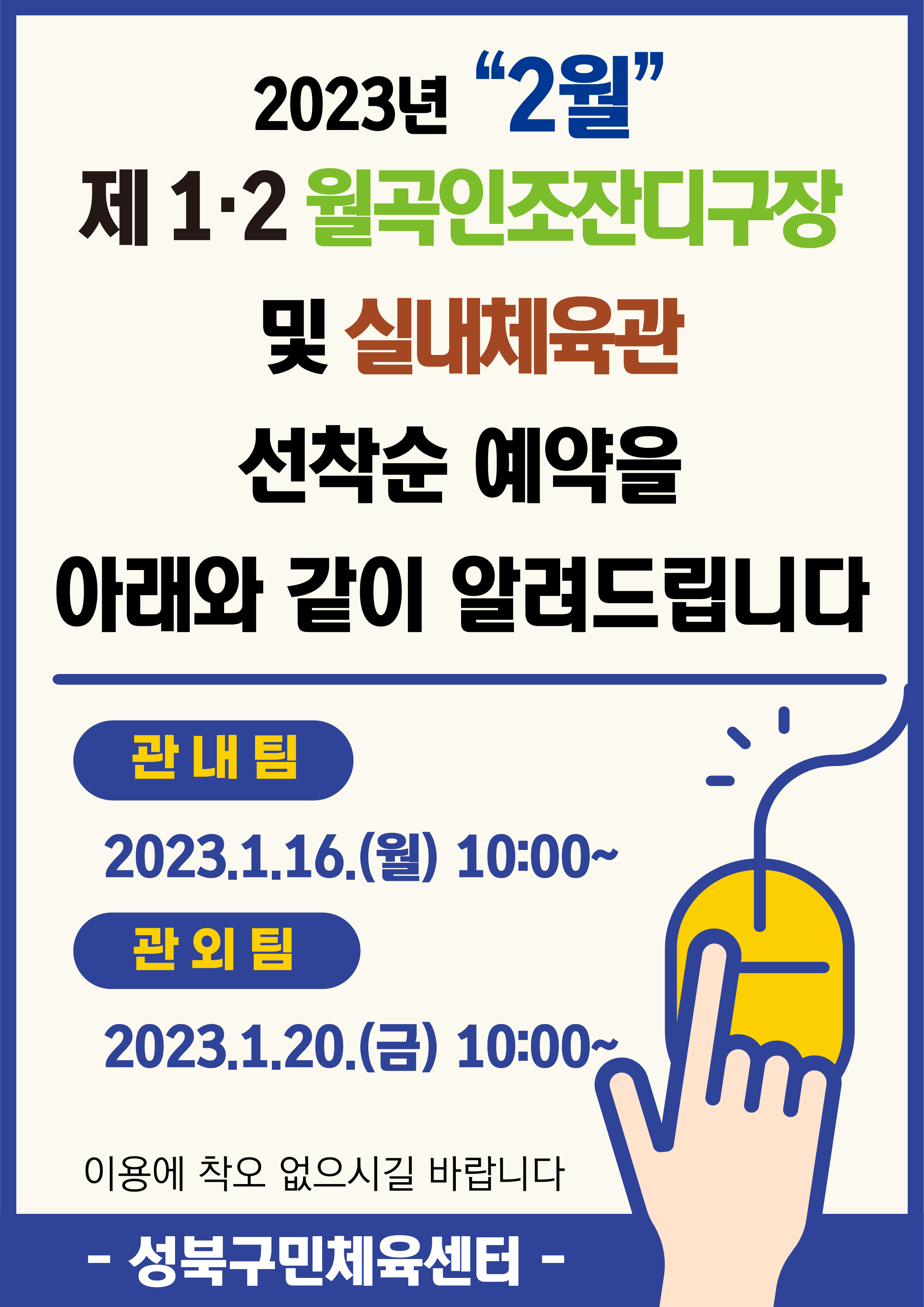 2023년 2월
제1·2월곡인조잔디구장 및 실내체육관
선착순 예약을아래와 같이 알려드립니다
관내팀 :2023.1.16.(월) 10:00~
관외팀 : 2023.1.20.(금) 10:00~
이용에 착오 없으시길 바랍니다.
-성북구민체육센터-
