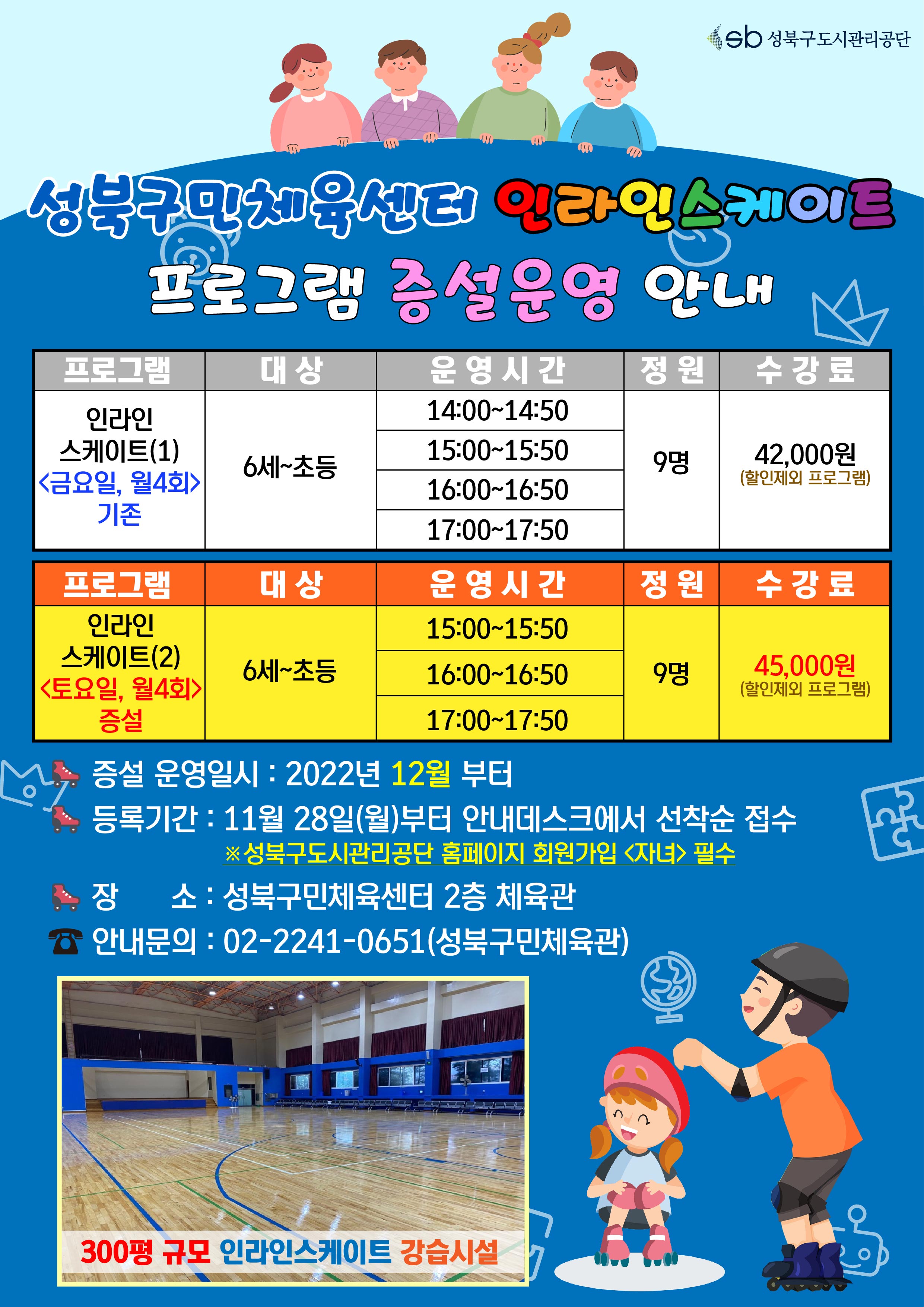 성북구민체육센터 인라인스케이트 프로그램 증설운영 안내

프로그램 | 대상 | 운영시간 | 정원 | 수강료
인라인스케이트(1)<금요일, 월4회> 기존 | 6세~초등 | 14:00-14:50,15:00-15:50,16:00-16:50,17:00-17:50 | 9명 | 42,000원(할인제외 프로그램)
인라인스케이트(2)<토요일, 월4회>증설 | 6세~초등 | 15:00-15:50,16:00-16:50,17:00-17:50 | 9명 | 45,000원(할인제외 프로그램)

증설 운영일시 : 2022년 12월 부터
등록기간 : 11월 28일(월)부터 안내데스크에서 선착순 접수
※성북구도시관리공단 홈페이지 회원가입 <자녀> 필수
장 소: 성북구민체육센터 2층 체육관
안내문의 : 02-2241-0651(성북구민체육관)

