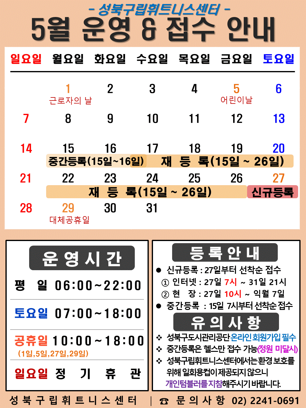   성북구립휘트니스센터
  2023년 5월 운영 & 접수안내
  일요일 | 월요일 | 화요일 | 수요일 | 목요일 | 금요일 | 토요일
  - | 1 근로자의 날 | 2 | 3 | 4 | 5 어린이 날 | 6 
  7 | 8 | 9 | 10 | 11 | 12 | 13
  14 | 15 (재등록:15일~26일), (중간등록15~16일) | 16 (재등록:15일~26일), (중간등록15~16일) | 17 (재등록:15일~26일) | 18 (재등록:15일~26일) | 19 (재등록:15일~26일) | 20 (재등록:15일~26일)
  21 (재등록:15일~26일) | 22 (재등록:15일~26일) | 23 (재등록:15일~26일) | 24 (재등록:15일~26일) | 25 (재등록:15일~26일) | 26 (재등록:15일~26일) | 27 (신규등록)
  28 | 29 대체공휴일 | 30 | 31 | - | - | -



  ■ 운영시간
  ○ 평일 06:00 ~ 22:00
  ○ 토요일 07:00 ~ 18:00
  ○ 공휴일 10:00 ~ 18:00 (1일, 5일, 27일, 29일)
  ○ 일요일 정기휴관


  ■ 등록안내
  - 신규등록 : 27일부터 선착순 접수
  1) 인터넷 : 27일 7시 ~ 31일 21시
  2) 현장 : 27일 10시 ~ 익월 7일
  - 중간등록 : 15일 7시부터 선착순 접수

  ■ 유의사항
  ○ 성북구도시관리공단 온라인 회원가입 필수
  ○ 중간등록은 헬스만 접수가능(정원 미달시)
  ○ 성북구립휘트니스센터는 환경보호를 위해 일회용 컵이 제공되지 않으니 개인텀블러를 지참해 주시기 바랍니다.

  성북구립휘트니스센터 | 문의사항 02)2241-0691