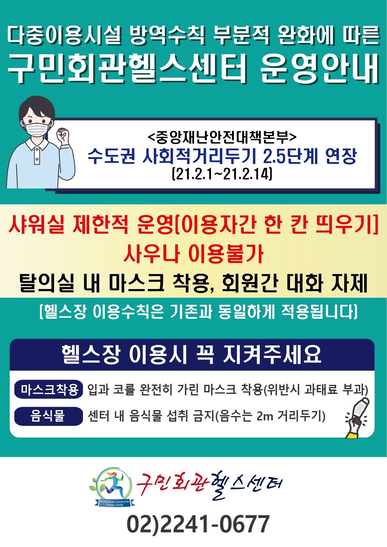 
다중이용시설 방역수칙 부분적 완화에 따른 
구민회관헬스센터 운영안내

<중앙재난안전대책본부>
수도권 사회적 거리두기 2.5단계 연장
[21.2.1~21.2.14]

샤워실 제한적 운영(이용자간 한 칸 띄우기]
사우나 이용불가 
탈의실 내 마스크 착용, 회원간 대화 자제
[헬스장 이용수칙은 기존과 동일하게 적용됩니다)

헬스장 이용시 꼭 지켜주세요
마스크착용 : 입과 코를 완전히 가린 마스크 착용(위반시 과태료 부과
음식물 : 센터 내 음식물 섭취 금지(음수는 2m 거리두기)

구민회관센터 02)2241-0677
