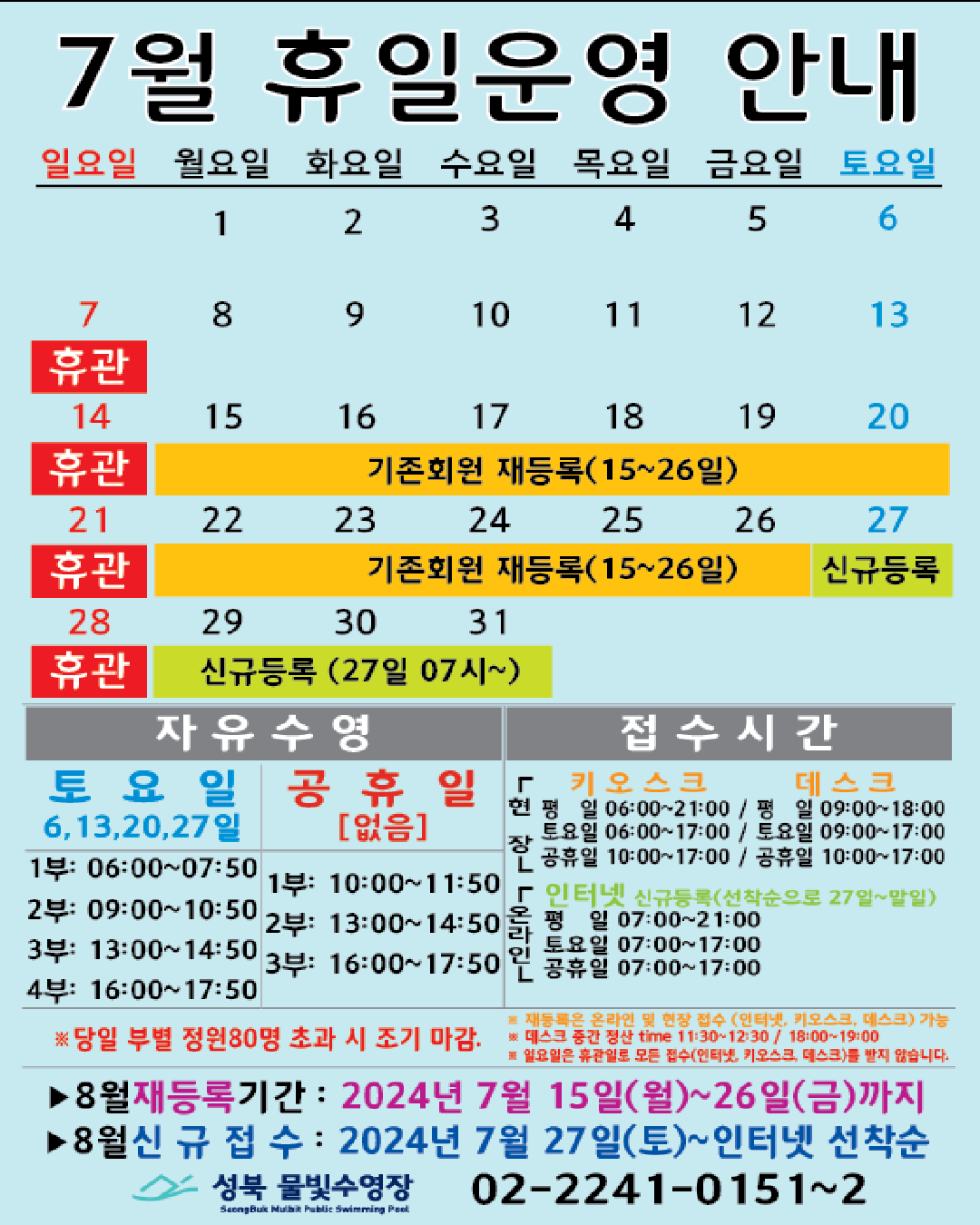 7월 휴일운영 안내
공휴일 : 없음 / 일요일: 정기 휴관 / 기존회원 재등록 : 15(월)~26일(금) / 신규등록 인터넷 선착순(27일 07시~) : 27(토)~31일(수)
자유수영: 토요일(6,13,20,27일) - 1부: 06:00~07:50, 2부: 09:00~10:50, 3부: 13:00~14:50, 4부: 16:00~17:50
자유수영: 없음 - 1부: 10:00~11:50, 2부: 13:00~14:50, 3부: 16:00~17:50
※ 당일 정원초과시 조기 마감될 수 있습니다.
※ 재등록은 온라인 및 현장 접수 (인터넷, 키오스크, 데스크) 가능
※ 데스크 중간전산 time 11:30~12:30, 18:00~19:00.
※ 일요일 휴관일로 모든 접수(인터넷, 키오스크, 데스크)를 받지 않습니다.
접수시간
※ 현장접수(데스크, 키오스크)/ 온라인(인터넷) 신규등록(선착순으로 27일~말일)
*현장접수(키오스크) 접수가능시간 평일 06:00 ~ 21:00, 토요일 06:00 ~ 17:00, 공휴일: 10:00~17:00
*현장접수(데스크) 접수가능시간 평일 09:00 ~ 18:00, 토요일 9:00 ~ 17:00, 공휴일: 10:00~17:00
*온라인(인터넷) 접수가능시간 평일 07:00 ~ 21:00, 토요일 07:00 ~ 17:00, 공휴일: 07:00~17:00
※ 당일 정원초과시 조기 마감될 수 있습니다.
※ 재등록은 온라인 및 현장 접수 (인터넷, 키오스크, 데스크) 가능
※ 데스크 중간전산 time 11:30~12:30, 18:00~19:00.
※ 일요일 휴관일로 모든 접수(인터넷, 키오스크, 데스크)를 받지 않습니다.
■ 8월 재등록기간 : 2024년 7월15일(월) ~ 26일(금)까지
■ 8월 신규접수 : 2024년 7월27일(토) ~ 인터넷 선착순
성북물빛수영장 02)2241-0151~2