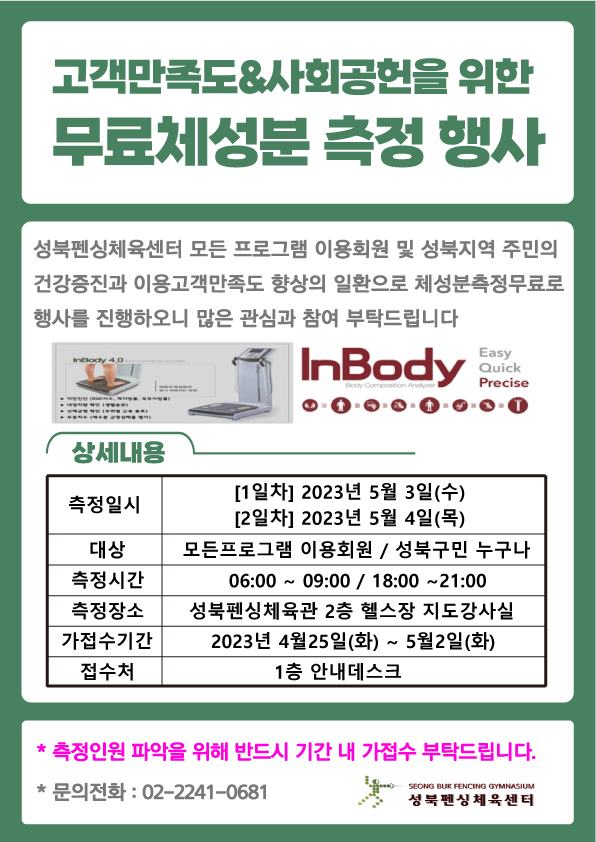 고객만족도&사회공헌을 위한 무료체성분 측정 행사
성북펜싱체육센터 모든 프로그램 이용회원 및 성북지역 주민의 건강증진과 이용고객만족도 향상의 일환으로 체성분측정무료로 행사를 진행하오니 많은 관심과 참여 부탁드립니다
측정기계: InBody 4.0 ( InBody Easy,Quick,Precise Body Composition Analyzer
상세내용
측정일시 : 1일차] 2023년 5월 3일(수), 2일차] 2023년 5월 4일(목)
대상 : 모든프로그램 이용회원/성북구민 누구나
측정시간 :  06:00~09:00 / 18:00 ~21:00
측정장소 : 성북펜싱체육관 2층 헬스장 지도강사실
가접수기간 : 2023년 4월25일(화) ~ 5월2일(화)
접수처 : 1층 안내데스크

* 측정인원 파악을 위해 반드시 기간 내 가접수 부탁드립니다.
* 문의전화 : 02-2241-0681

SEONG BUK FENCING GYMNASIUM
성북펜싱체육센터
