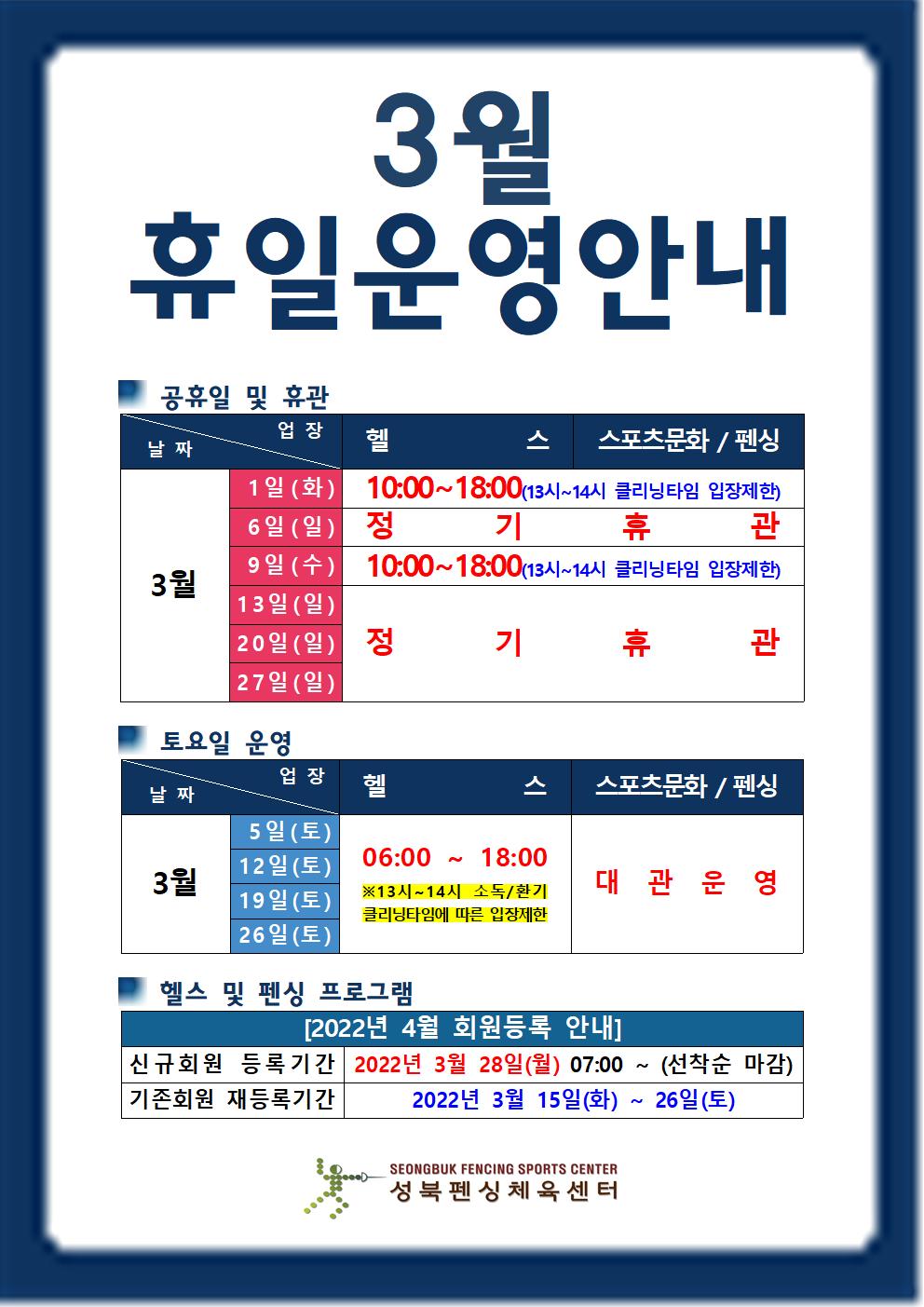 3월휴일운영 안내
○공휴일 및 휴관
업장 | 헬스 | 스포츠문화/펜싱
3월|
1일(화) | 10:00~18:00(13시~14시 클리닝타임 입장제한),
6일(일) | 매주 일요일 정기휴관,
9일(수) | 10:00~18:00(13시~14시 클리닝타임 입장제한),
13일(일),20일(일),27일(일) | 매주 일요일 정기휴관,
○ 토요일 운영
업장 | 헬스 | 스포츠문화/펜싱
3월|
5일(토) / 12일(토) / 19(토) / 26일(토)
헬스 | 06:00~18:00 ※13시~14시 소독/환기 클리닝타임에 따른 입장제한
스포츠문화/펜싱 | 대관운영
○ 헬스 및 펜싱 프로그램
2022년 4월 회원등록 안내
신규회원 등록기간 : 2022년 3월28일(월) 07:00 ~ 선착순 마감
기존회원 재등록기간 : 2022년 3월15일(화) ~ 26일(토)
성북펜싱체육센터