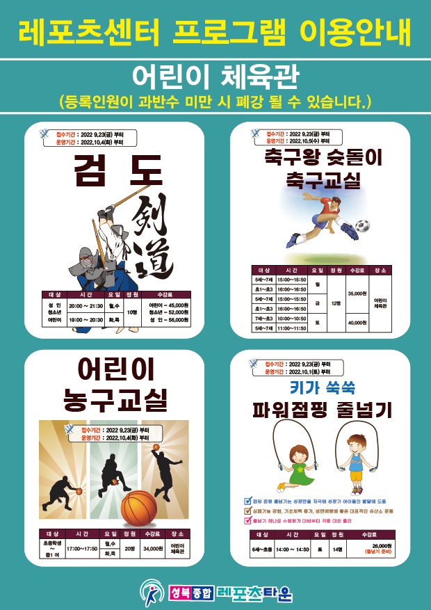 레포츠센터 프로그램 이용안내 
어린이 체육관
(등록인원이 과반수 미만 시 폐강 될 수 있습니다.)
접수기간 20229.23(금)부터 운영기간 : 2022.10.4(화)부터

검도
접수기간 20229.23(금)부터
운영기간 2022.10.4(화)부터

축구왕 슛돌이
접수기간 2022 9.23(금)부터 
운영기간 2022.10.5(수)부터

어린이 농구교실
접수기간 20229.23(금)부터
운영기간 2022.10.4(화)부터

키가 쑥쑥 파워점핑 줄넘기
-파워넘기는 성장을 자극 성장기 아이들의 발달에 도움
-기능 강화, 기초체력 증가, 비만예방에 좋은 대표적인 유산소 운동
-줄넘기 하나로 수행평가 대비부터 각종 대회 출전
접수기간 : 20229.23(금)부터
운영기간 2022.10.1(토)부터

성북종합레포츠타운