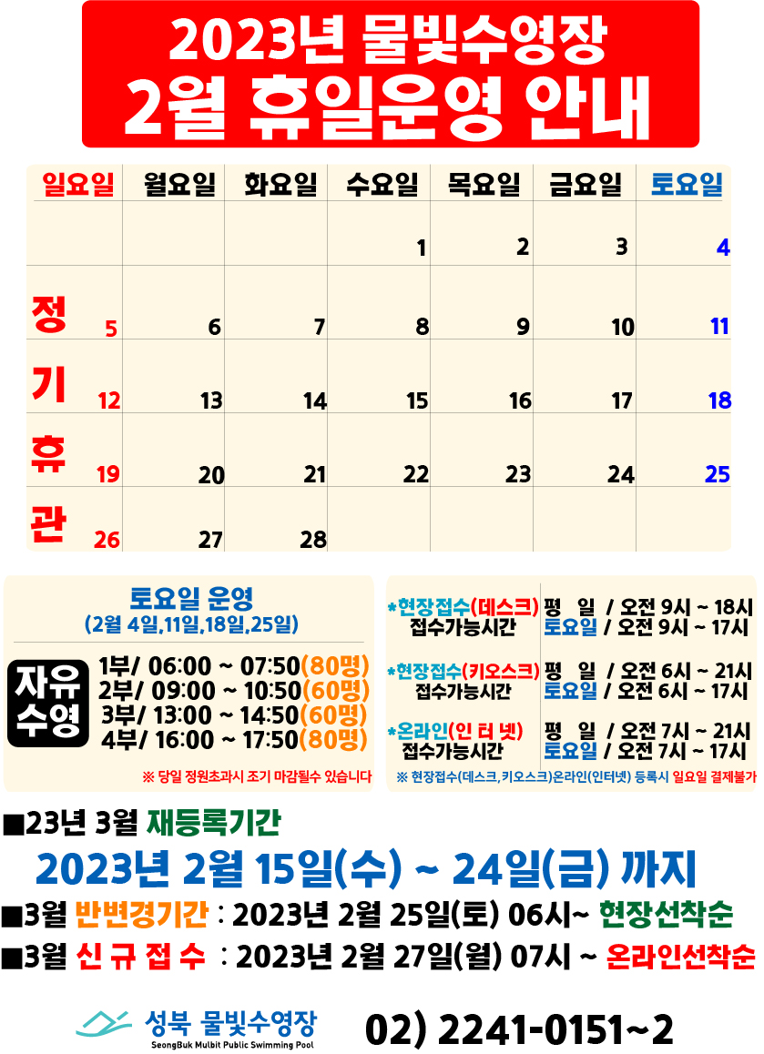   2023년 물빛수영장
  2월 휴일운영 안내
  일요일 | 월요일 | 화요일 | 수요일 | 목요일 | 금요일 | 토요일
  - | - | - | 1 | 2 | 3 | 4
  5 정기 휴관 | 6 | 7 | 8 | 9 | 10 | 11
  12 정기 휴관 | 13 | 14 | 15 | 16 | 17 | 18 
  19 정기 휴관 | 20 | 21 | 22 | 23 | 24 | 25 
  26 정기 휴관 | 27 | 28 | - | - | - | -
  

토요일운영(2월 4일, 11일, 18일, 25일) 자유수영 - 1부: 06:00~07:50(80명), 2부: 09:00~10:50(60명), 3부: 13:00~14:50(60명), 4부: 16:00~17:50(80명)
※ 당일 정원초과시 조기 마감될 수 있습니다.

  *현장접수(데스크) 접수가능시간   평일 09:00 ~ 18:00, 토요일 09:00 ~ 17:00
  *현장접수(키오스크) 접수가능시간  평일 06:00 ~ 21:00, 토요일 06:00 ~ 17:00
  *온라인(인터넷) 접수가능시간 평일 07:00 ~ 21:00, 토요일 07:00 ~ 17:00
  ※ 현장접수(데스크, 키오스크)온라인(인터넷) 등록시 일요일 결제불가
  
  ■ 23년 3월 재등록기간
  2023년 2월15일(수) ~ 24일(금)까지
  ■ 3월 반변경기간 : 2023년 2월25일(토) 06시 ~ 현장 선착순
  ■ 3월 신규접수 : 2023년 2월27일(월) 07시 ~ 온라인선착순

  성북물빛수영장 SeongBuk Mulbit Public Swimming Pool 02)2241-0151~2