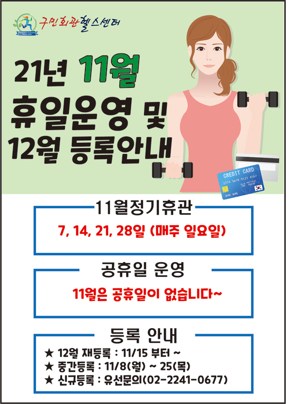구민회관헬스센터
21년 11월 휴일운영 및 12월 등록안내
11월 정기휴관 7,14,21,28일 (매주 일요일)
공휴일 운영 11월은 공휴일이 없습니다~
등록안내
12월 재등록 : 11/15 부터 ~
중간등록 : 11/8(월) ~ 25(목)
신규등록 : 유선문의(02-2241-0677)