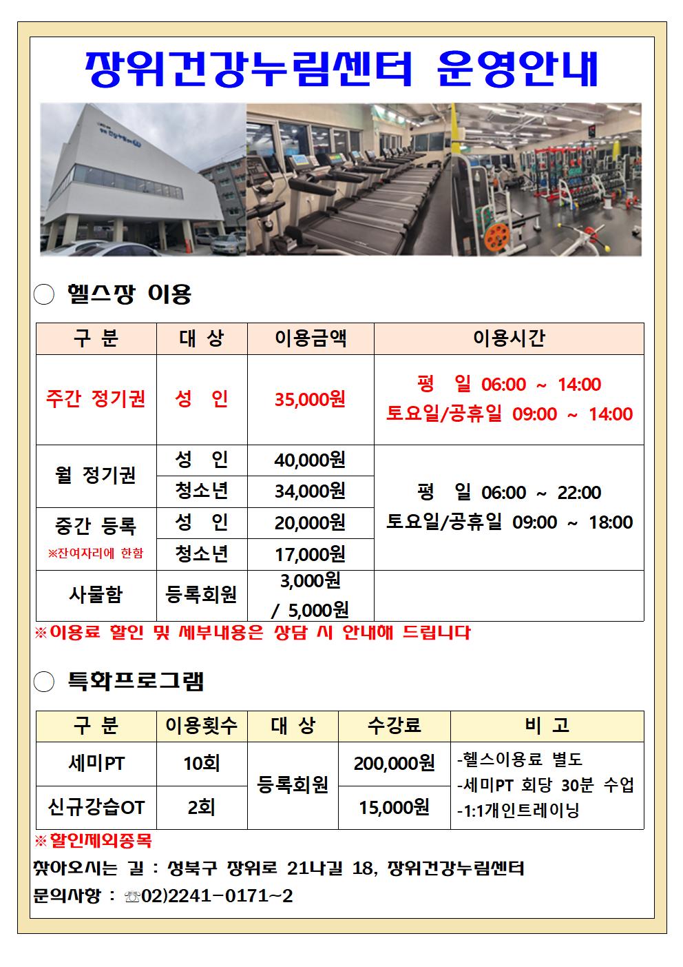 장위건강누림센터 운영안내

  헬스장 이용
  구분 | 대상 | 이용금액 | 이용시간
  주간 정기권 | 성인 | 35,000원 | 평일 06:00~14:00, 토요일/공휴일 09:00~18:00
  월 정기권 | 성인 | 40,000원 | 평일 06:00~22:00, 토요일/공휴일 09:00~18:00
  월 정기권 | 청소년 | 34,000원 | 평일 06:00~22:00, 토요일/공휴일 09:00~18:00
  중간등록 (※잔여자리에 한함) | 성인 | 20,000원 | 평일 06:00~22:00, 토요일/공휴일 09:00~18:00
  중간등록 (※잔여자리에 한함) | 성인 | 17,000원 | 평일 06:00~22:00, 토요일/공휴일 09:00~18:00
  사물함 | 등록회원 | 3,000원 / 5,000원 | - 

  특화프로그램
  구분 | 이용횟수 | 대상 | 수강료 | 비고
  세미PT | 10회 | 등록회원 | 200,000원 | -헬스 이용료 별도, -세미PT 회당 30분 수업, -1:1 개인 트레이닝
  신규강습OT | 2회 | 등록회원 | 15,000원 | -헬스 이용료 별도, -세미PT 회당 30분 수업, -1:1 개인 트레이닝
  ※할인제외종목

  찾아오시는 길 : 성북구 장위로 21나길 18, 장위건강누림센터
  문의사항 : 02-2241-0171~2