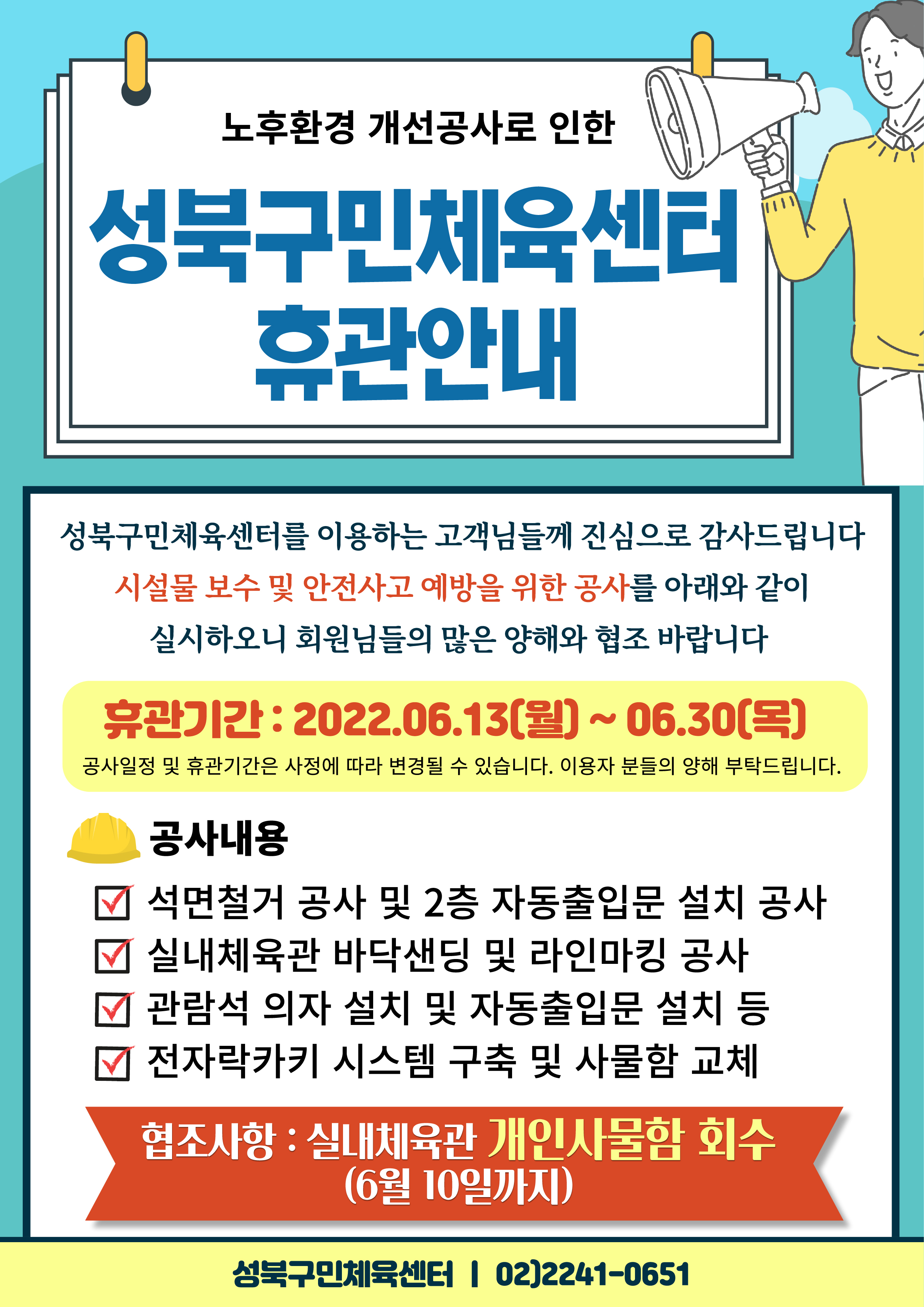 노후환경개선공사로 인한 
성북구민체육센터 휴관안내

성북구민체육센터를 이용하는 고객님들께 진심으로 감사드립니다
시설물 보수 및 안전사고 예방을 위한 공사를 아래와 같이 실시하오니 회원님들의 많은 양해와 협조 바랍니다
휴관기간 : 2022.06.13(월)~06.30(목)
공사일정 및 휴관기간은 사정에 따라 변경될 수 있습니다. 이용자 분들의 양해 부탁드립니다.

공사내용
□ 석면철거 공사 및 2층 자동출입문 설치 공사
□ 실내체육관 바닥샌딩 및 라인마킹 공사
□ 관람석 의자 설치 및 자동출입문 설치 등
□ 전자락카키 시스템 구축 및 사물함 교체
협조사항 : 실내체육관 개인사물함 회수 (6월 10일까지)

성북구민체육센터 02)2241-0651
