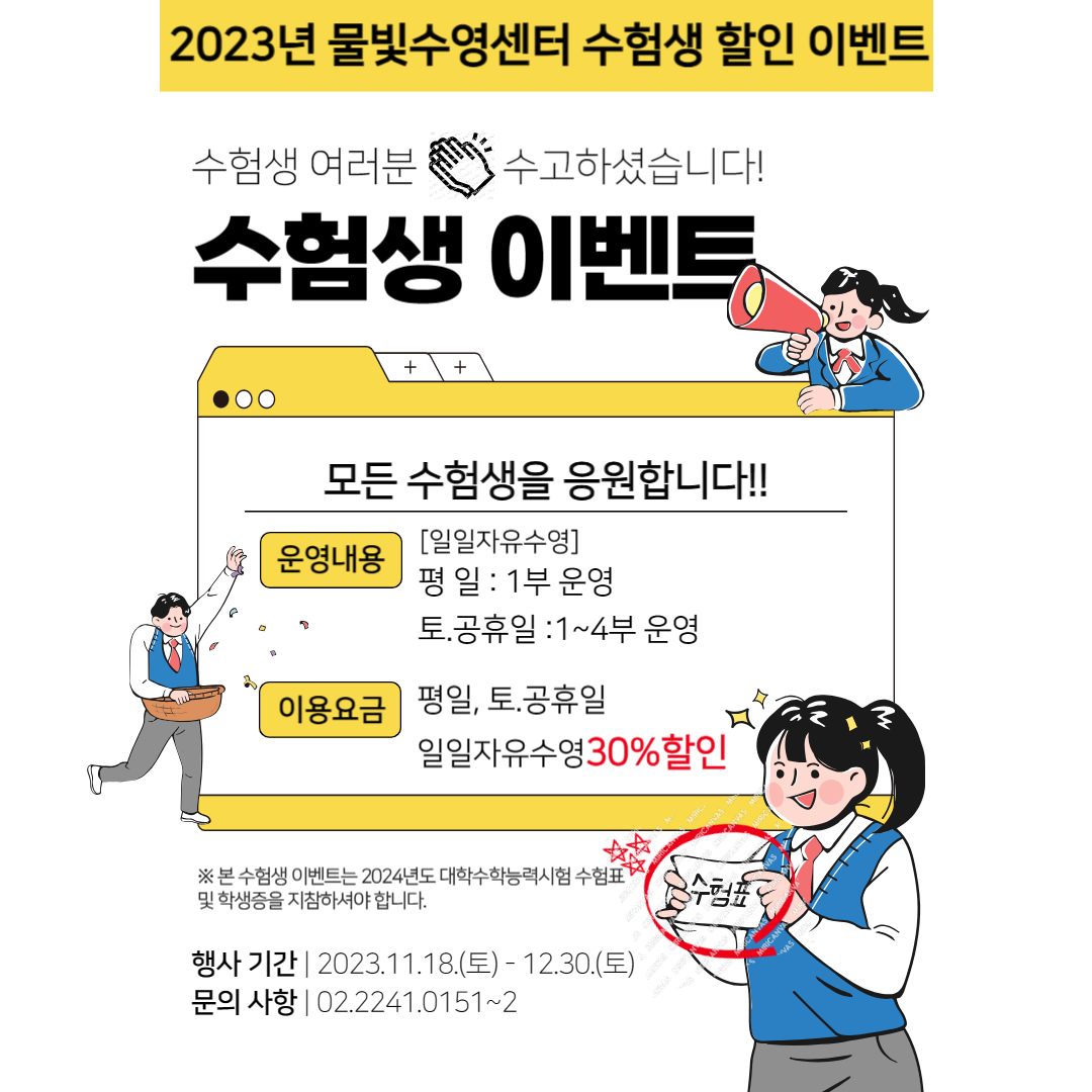 2023년 물빛수영센터 수험생 할인 이벤트
수험생 여러분 수고하셨습니다!
수험생 이벤트

모든 수험생을 응원합니다!!
운영내용 : [일일자유수영] - 평일 : 1부 운영, 토.공휴일 :1~4부 운영
이용요금 : 평일, 토,공휴일, 일일자유수영30%할인

※본 수험생 이벤트는 2024년도 대학수학능력시험 수험표 및 학생증을 지참하셔야합니다.

※ 수험표

행사기간 :  2023.11.18.(토)-12.30.(토)
문의사항 : 02.2241.0151~2