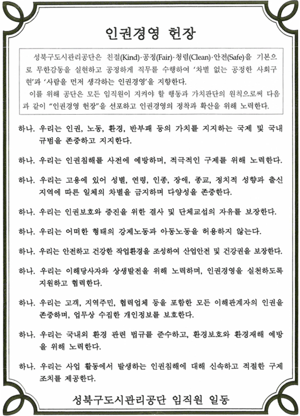 인권경영 헌장 인권경영 헌장
성북구도시관리공단은 친절(Kind), 공정(Fair), 청렴(Clean), 안전(Safe)을 기본으로
무한감동을 실현하고 공정하게 직무를 수행하여 '차별 없는 공정한 사회구현'과 '사람을
먼저 생각하는 인권경영'을 지향한다.
이를 위해 공단은 모든 임직원이 지켜야 할 행동과 가치판단의 원칙으로써 다음과 같이
'인권경영 헌장'을 선포하고 인권경영의 정착과 확산을 위해 노력한다.
하나. 우리는 인권, 노동, 환경, 반부패 등의 가치를 지지하는 국제 및 국내 규범을 존중하고 지지한다.
하나. 우리는 인권침해를 사전에 예방하며, 적극적인 구제를 위해 노력한다.
하나. 우리는 고용에 있어 성별, 연령, 인종, 장애, 종교, 정치적 성향과 출신 지역에 따른 일체의 차별을 금지하며 다양성을 존중한다.
하나. 우리는 인권보호와 증진을 위한 결사 및 단체교섭의 자유를 보장한다.
하나. 우리는 어떠한 형태의 강제노동과 아동노동을 허용하지 않는다.
하나. 우리는 안전하고 건강한 작업환경을 조성하여 산업안전 및 건강권을 보장한다.
하나. 우리는 이해당사자와 상생발전을 위해 노력하며, 인권경영을 실천하도록 지원하고 협력한다.
하나. 우리는 고객, 지역주민, 협력업체 등을 포함한 모든 이해관계자의 인권을 존중하며, 업무상 수집한 개인정보를 보호한다.
하나. 우리는 국내외 환경 관련 법규를 준수하고, 환경보호와 환경재해 예방을 위해 노력한다.
하나. 우리는 사업 활동에서 발생하는 인권침해에 대해 신속하고 적절한 구제조치를 제공한다.
성북구도시관리공단 임직원 일동